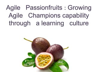 Agile Passionfruits : Growing
Agile Champions capability
through a learning culture
 