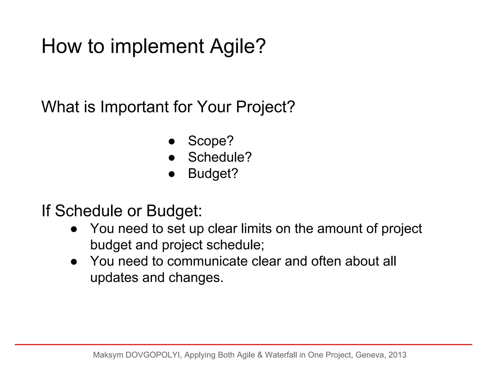 How to implement Agile?
What is Important for Your Project?
● Scope?
● Schedule?
● Budget?

If Schedule or Budget:
● You need to set up clear limits on the amount of project
budget and project schedule;
● You need to communicate clear and often about all
updates and changes.

Maksym DOVGOPOLYI, Applying Both Agile & Waterfall in One Project, Geneva, 2013

 