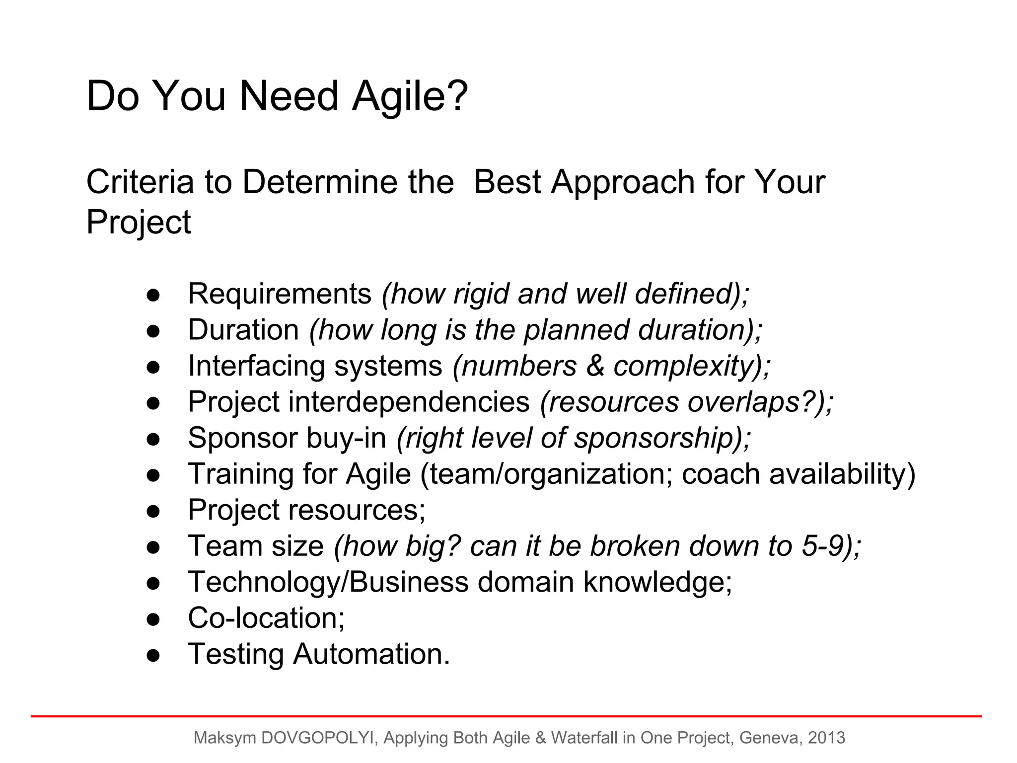 Do You Need Agile?
Criteria to Determine the Best Approach for Your
Project
●
●
●
●
●
●
●
●
●
●
●

Requirements (how rigid and well defined);
Duration (how long is the planned duration);
Interfacing systems (numbers & complexity);
Project interdependencies (resources overlaps?);
Sponsor buy-in (right level of sponsorship);
Training for Agile (team/organization; coach availability)
Project resources;
Team size (how big? can it be broken down to 5-9);
Technology/Business domain knowledge;
Co-location;
Testing Automation.
Maksym DOVGOPOLYI, Applying Both Agile & Waterfall in One Project, Geneva, 2013

 