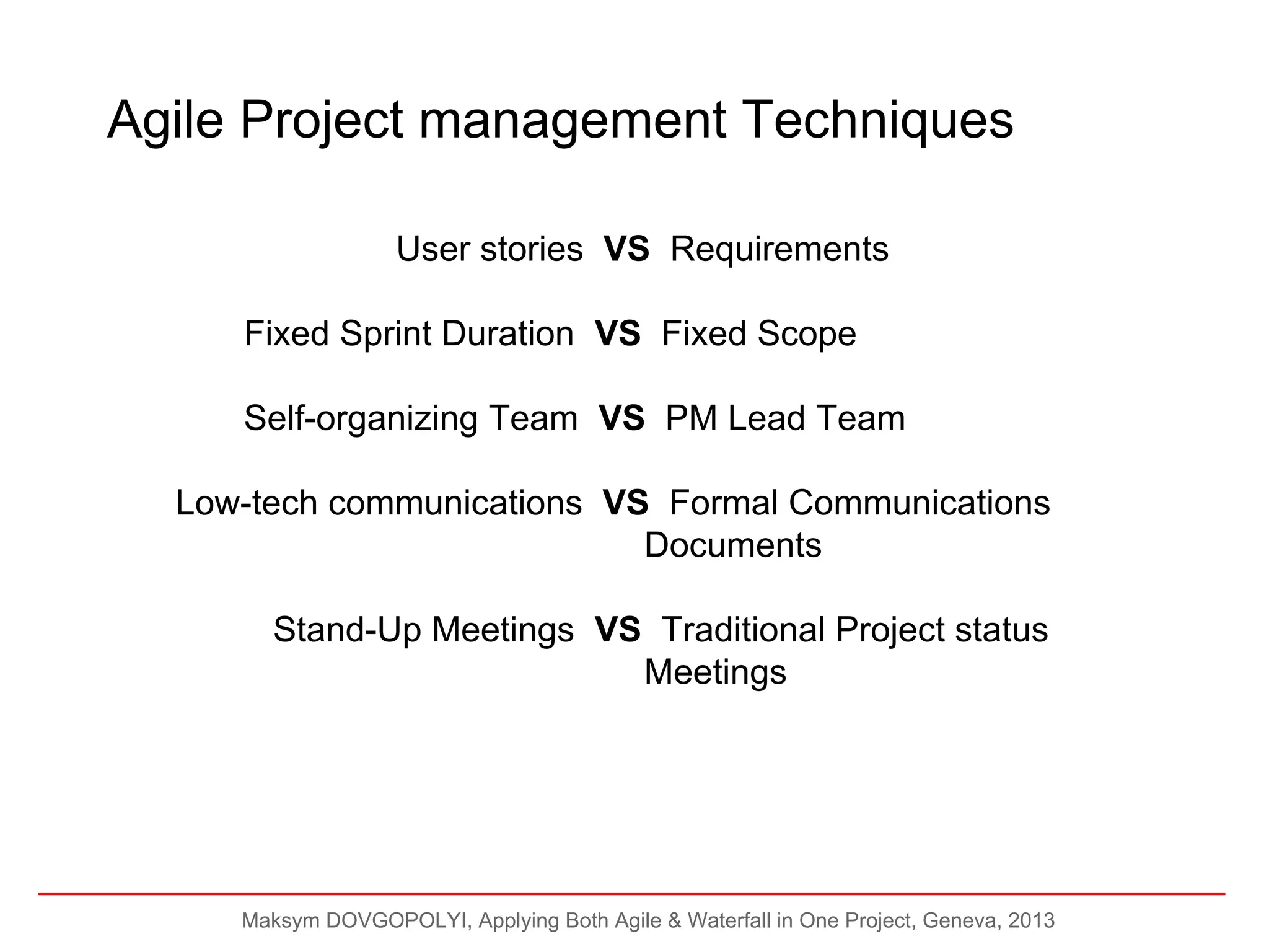 Agile Project management Techniques
User stories VS Requirements
Fixed Sprint Duration VS Fixed Scope
Self-organizing Team VS PM Lead Team
Low-tech communications VS Formal Communications
Documents
Stand-Up Meetings VS Traditional Project status
Meetings

Maksym DOVGOPOLYI, Applying Both Agile & Waterfall in One Project, Geneva, 2013

 