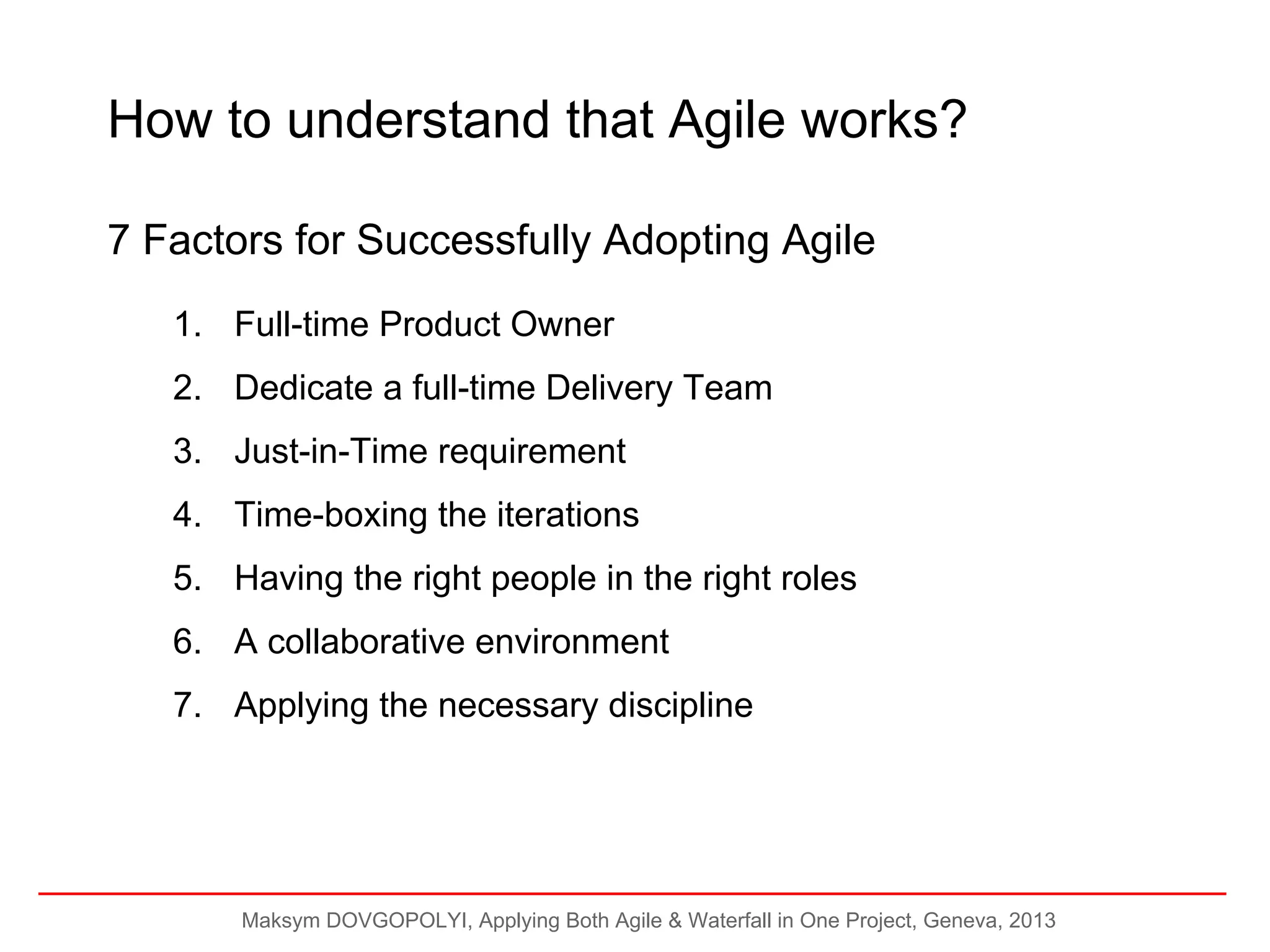 How to understand that Agile works?
7 Factors for Successfully Adopting Agile
1. Full-time Product Owner
2. Dedicate a full-time Delivery Team
3. Just-in-Time requirement
4. Time-boxing the iterations
5. Having the right people in the right roles
6. A collaborative environment
7. Applying the necessary discipline

Maksym DOVGOPOLYI, Applying Both Agile & Waterfall in One Project, Geneva, 2013

 