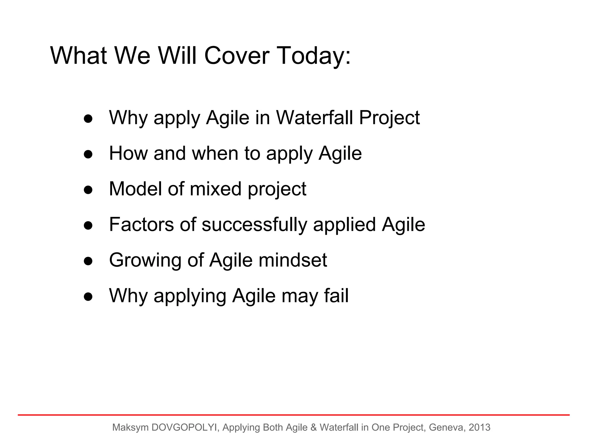 What We Will Cover Today:
● Why apply Agile in Waterfall Project
● How and when to apply Agile
● Model of mixed project
● Factors of successfully applied Agile
● Growing of Agile mindset
● Why applying Agile may fail

Maksym DOVGOPOLYI, Applying Both Agile & Waterfall in One Project, Geneva, 2013

 