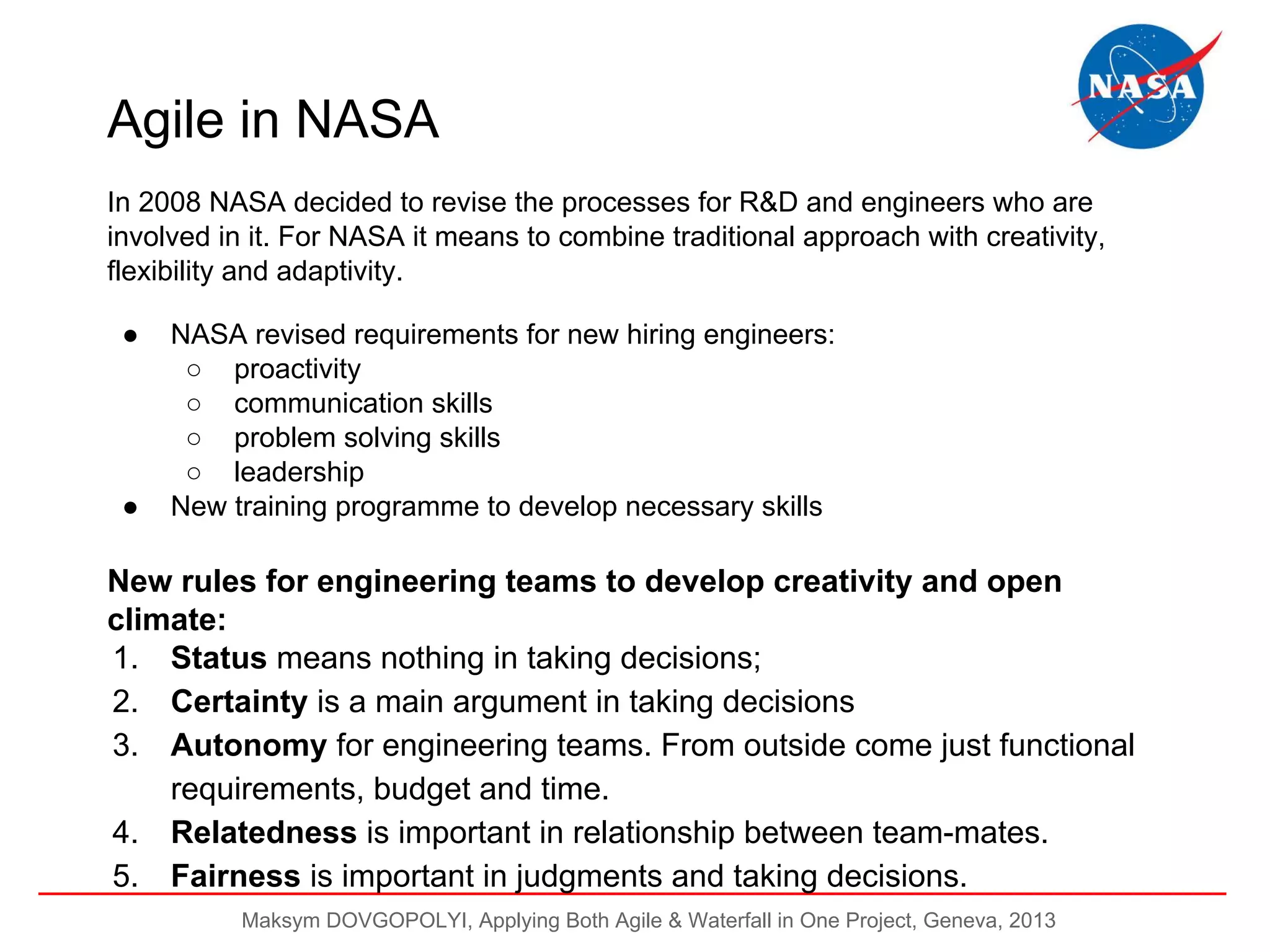 Agile in NASA
In 2008 NASA decided to revise the processes for R&D and engineers who are
involved in it. For NASA it means to combine traditional approach with creativity,
flexibility and adaptivity.
●

●

NASA revised requirements for new hiring engineers:
○ proactivity
○ communication skills
○ problem solving skills
○ leadership
New training programme to develop necessary skills

New rules for engineering teams to develop creativity and open
climate:
1. Status means nothing in taking decisions;
2. Certainty is a main argument in taking decisions
3. Autonomy for engineering teams. From outside come just functional
requirements, budget and time.
4. Relatedness is important in relationship between team-mates.
5. Fairness is important in judgments and taking decisions.
Maksym DOVGOPOLYI, Applying Both Agile & Waterfall in One Project, Geneva, 2013

 