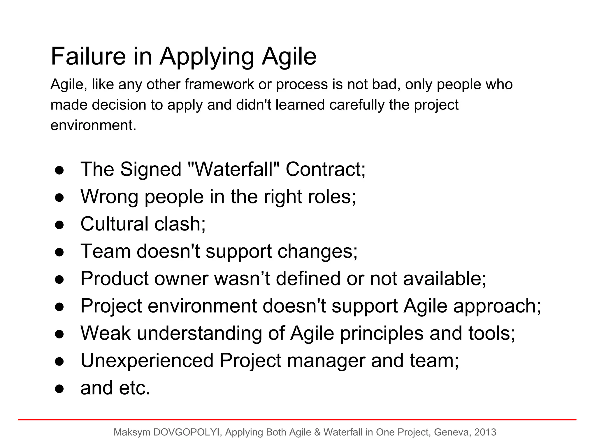 Failure in Applying Agile
Agile, like any other framework or process is not bad, only people who
made decision to apply and didn't learned carefully the project
environment.

●
●
●
●
●
●
●
●
●

The Signed "Waterfall" Contract;
Wrong people in the right roles;
Cultural clash;
Team doesn't support changes;
Product owner wasn’t defined or not available;
Project environment doesn't support Agile approach;
Weak understanding of Agile principles and tools;
Unexperienced Project manager and team;
and etc.
Maksym DOVGOPOLYI, Applying Both Agile & Waterfall in One Project, Geneva, 2013

 
