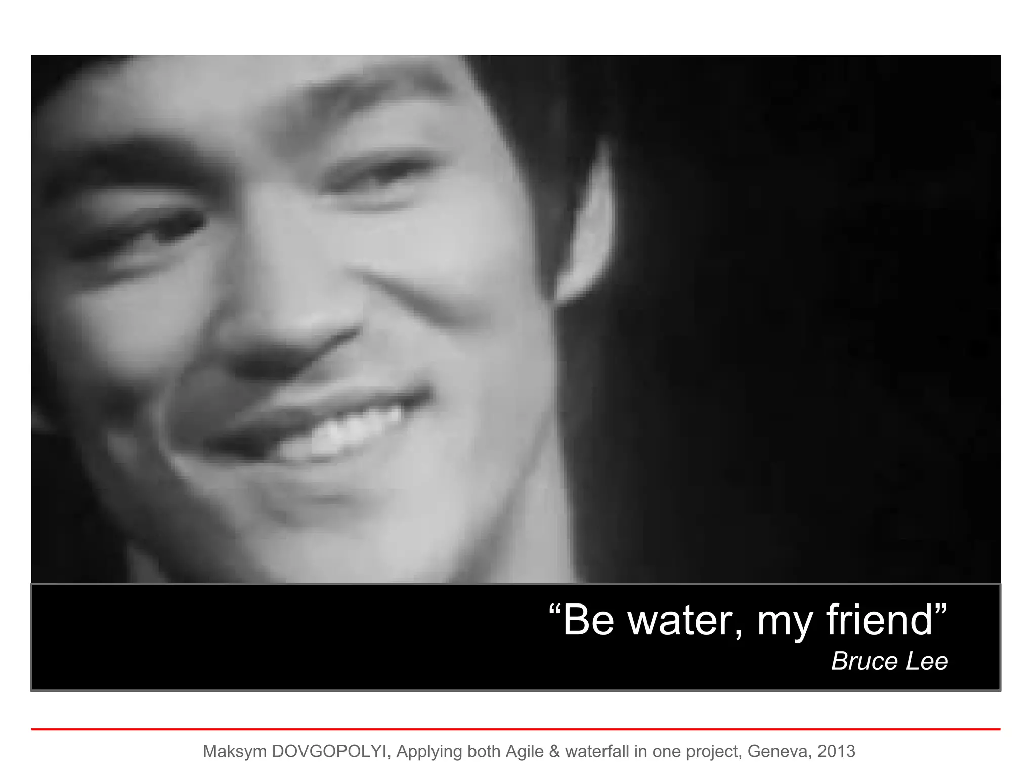 B

“Be water, my friend”
Bruce Lee

Maksym DOVGOPOLYI, Applying both Agile & waterfall in one project, Geneva, 2013

 