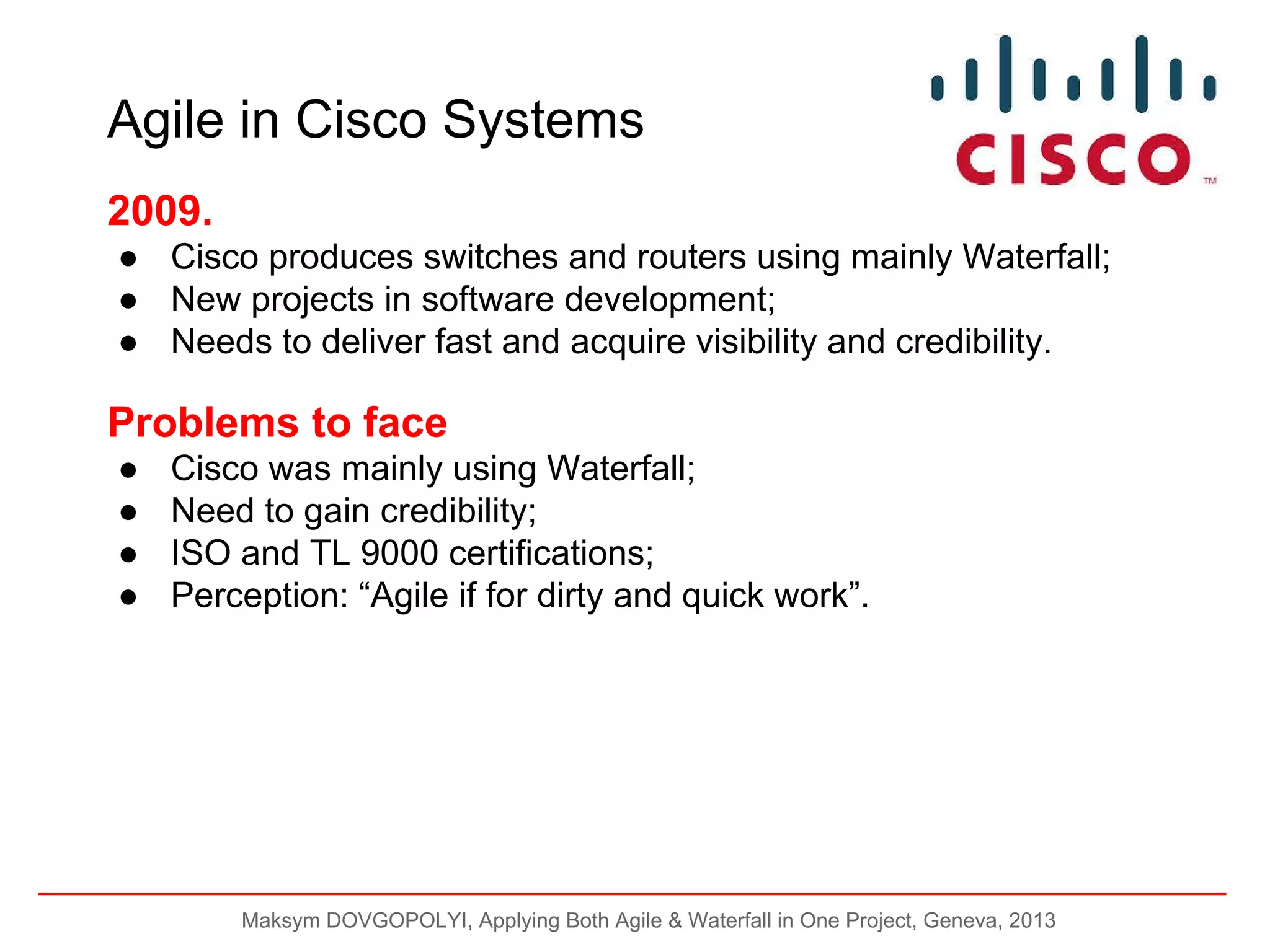 Agile in Cisco Systems
2009.
● Cisco produces switches and routers using mainly Waterfall;
● New projects in software development;
● Needs to deliver fast and acquire visibility and credibility.

Problems to face
●
●
●
●

Cisco was mainly using Waterfall;
Need to gain credibility;
ISO and TL 9000 certifications;
Perception: “Agile if for dirty and quick work”.

Maksym DOVGOPOLYI, Applying Both Agile & Waterfall in One Project, Geneva, 2013

 