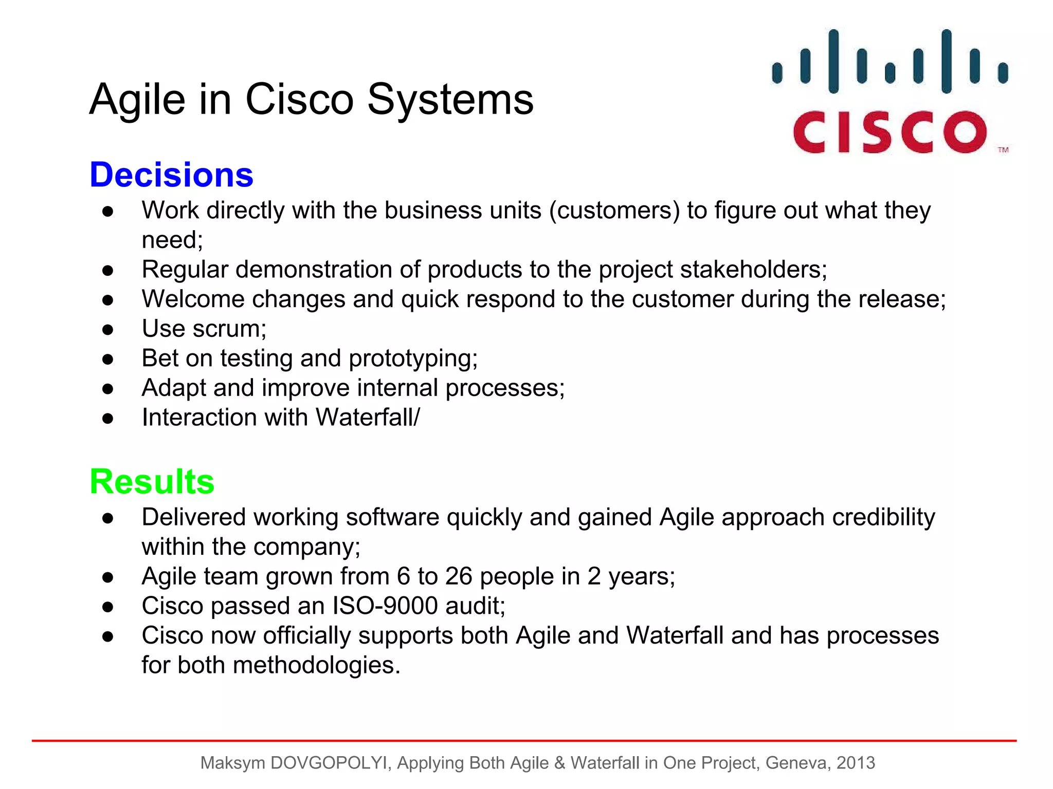 Agile in Cisco Systems
Decisions
●
●
●
●
●
●
●

Work directly with the business units (customers) to figure out what they
need;
Regular demonstration of products to the project stakeholders;
Welcome changes and quick respond to the customer during the release;
Use scrum;
Bet on testing and prototyping;
Adapt and improve internal processes;
Interaction with Waterfall/

Results
●
●
●
●

Delivered working software quickly and gained Agile approach credibility
within the company;
Agile team grown from 6 to 26 people in 2 years;
Cisco passed an ISO-9000 audit;
Cisco now officially supports both Agile and Waterfall and has processes
for both methodologies.

Maksym DOVGOPOLYI, Applying Both Agile & Waterfall in One Project, Geneva, 2013

 