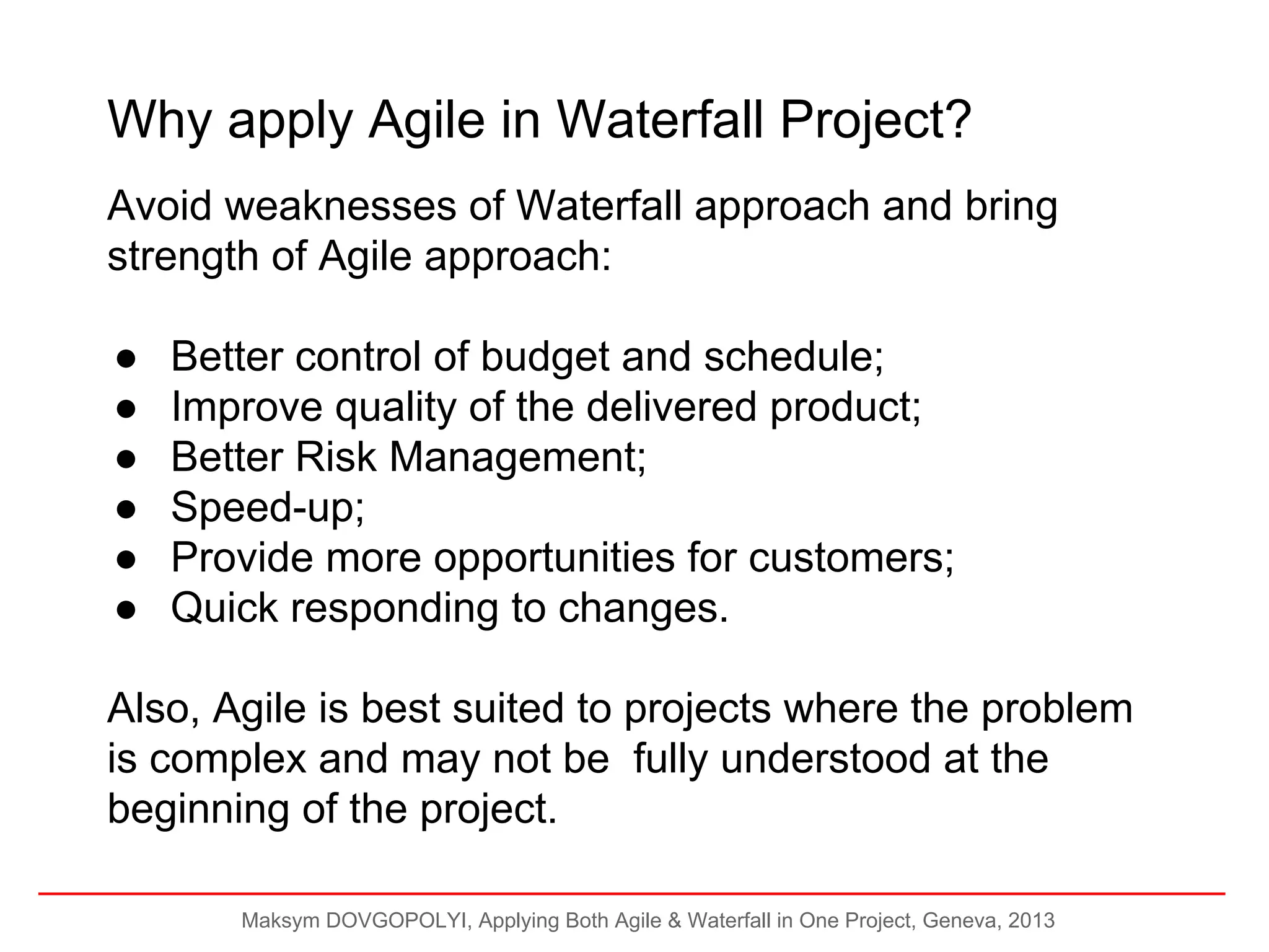 Why apply Agile in Waterfall Project?
Avoid weaknesses of Waterfall approach and bring
strength of Agile approach:
●
●
●
●
●
●

Better control of budget and schedule;
Improve quality of the delivered product;
Better Risk Management;
Speed-up;
Provide more opportunities for customers;
Quick responding to changes.

Also, Agile is best suited to projects where the problem
is complex and may not be fully understood at the
beginning of the project.
Maksym DOVGOPOLYI, Applying Both Agile & Waterfall in One Project, Geneva, 2013

 
