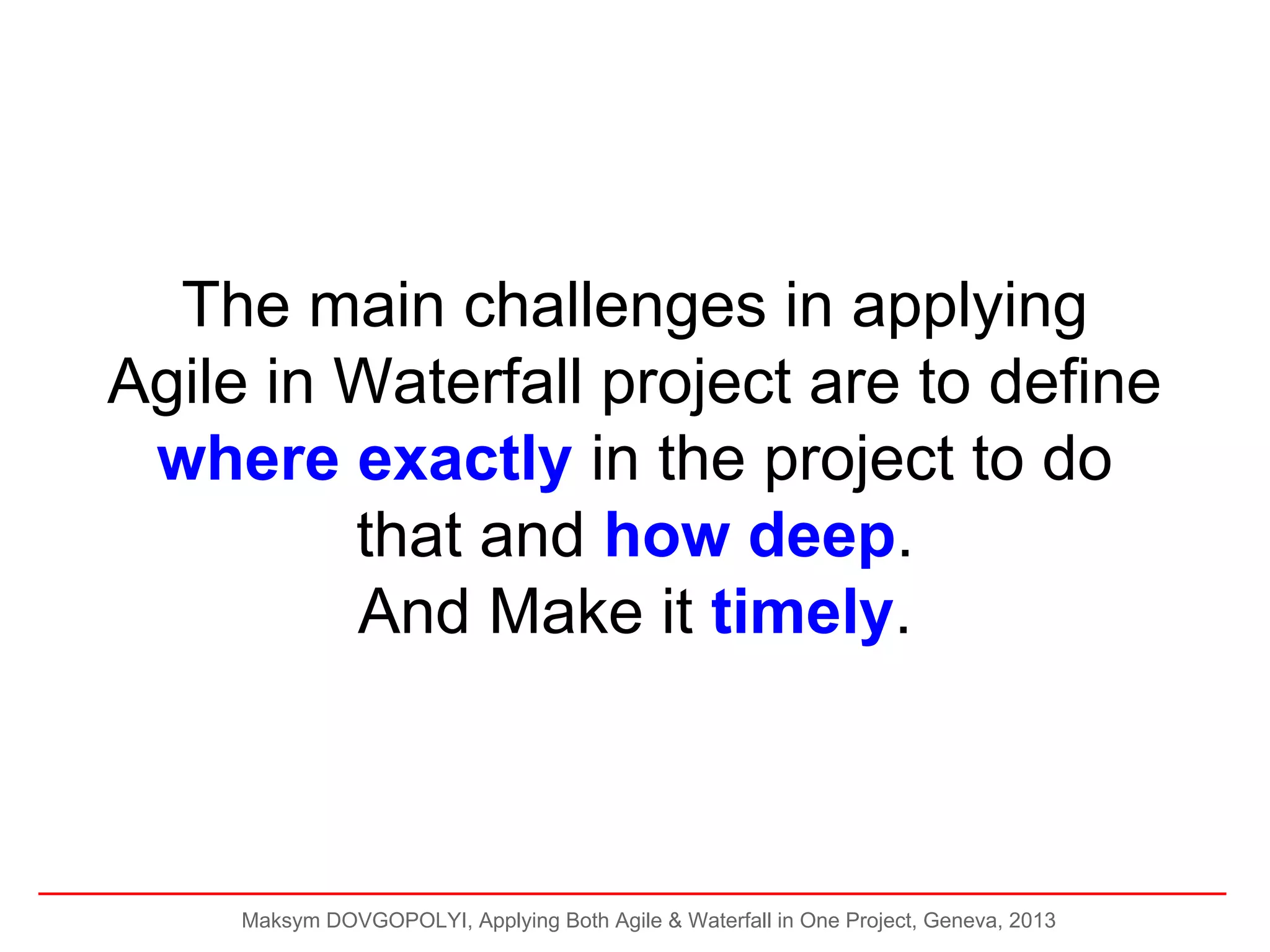 The main challenges in applying
Agile in Waterfall project are to define
where exactly in the project to do
that and how deep.
And Make it timely.

Maksym DOVGOPOLYI, Applying Both Agile & Waterfall in One Project, Geneva, 2013

 