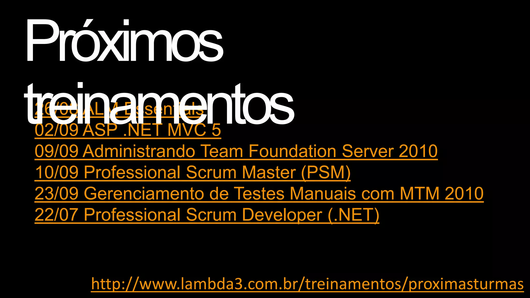 26/08 ALM Essentials
02/09 ASP .NET MVC 5
09/09 Administrando Team Foundation Server 2010
10/09 Professional Scrum Master (PSM)
23/09 Gerenciamento de Testes Manuais com MTM 2010
22/07 Professional Scrum Developer (.NET)

http://www.lambda3.com.br/treinamentos/proximasturmas

 