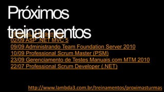 26/08 ALM Essentials
02/09 ASP .NET MVC 5
09/09 Administrando Team Foundation Server 2010
10/09 Professional Scrum Master (PSM)
23/09 Gerenciamento de Testes Manuais com MTM 2010
22/07 Professional Scrum Developer (.NET)

http://www.lambda3.com.br/treinamentos/proximasturmas

 