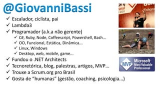 @GiovanniBassi
 Escalador, ciclista, pai
 Lambda3
 Programador (a.k.a não gerente)










C#, Ruby, Node, Coffeescript, Powershell, Bash...
OO, Funcional, Estática, Dinâmica...
Linux, Windows
Desktop, web, mobile, game...

Fundou o .NET Architects
Tecnoretórica, blog, palestras, artigos, MVP…
Trouxe a Scrum.org pro Brasil
Gosta de “humanas” (gestão, coaching, psicologia...)

 