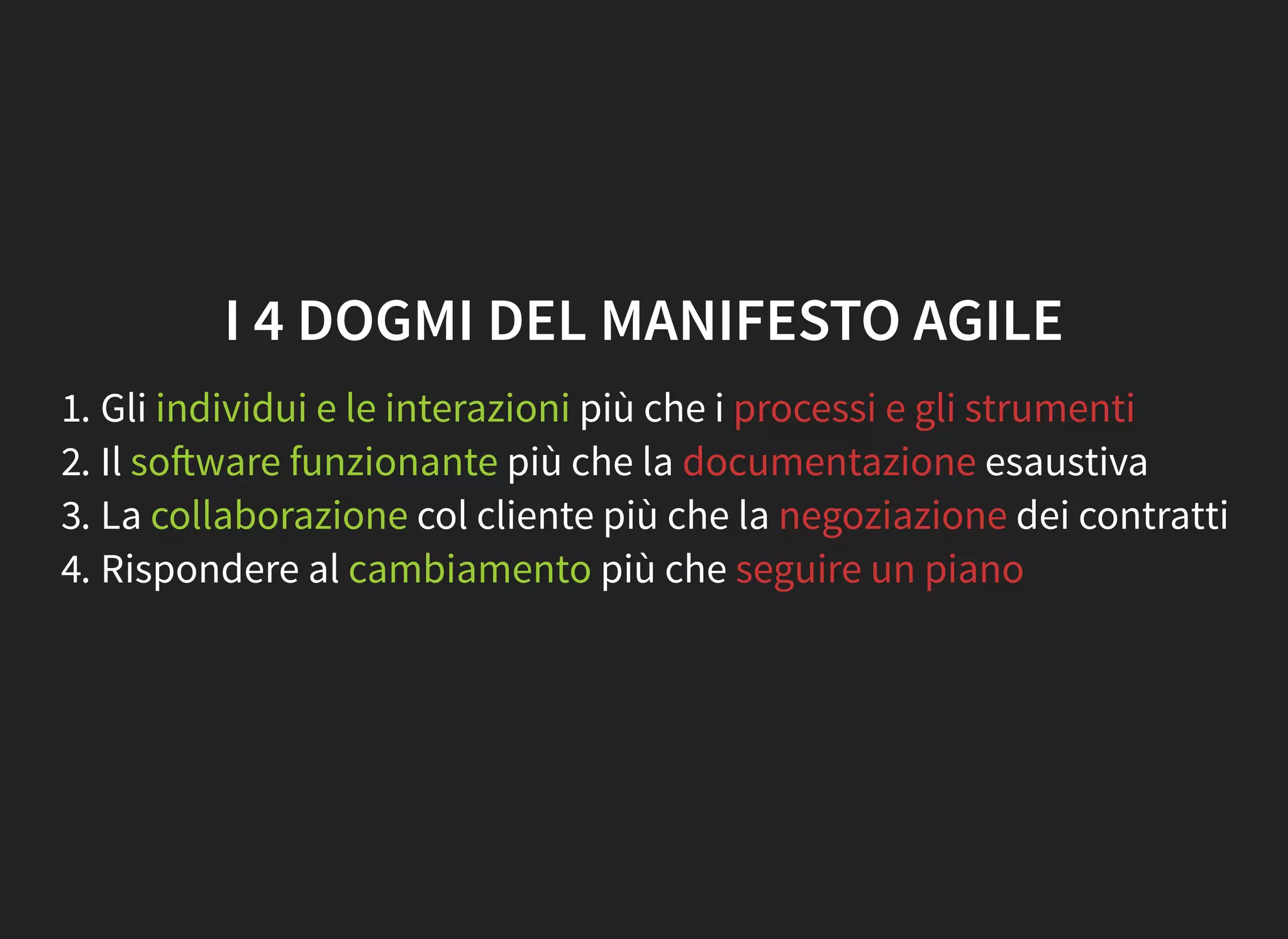 I 4 DOGMI DEL MANIFESTO AGILE
1. Gli individui e le interazioni più che i processi e gli strumenti
2. Il so ware funzionante più che la documentazione esaustiva
3. La collaborazione col cliente più che la negoziazione dei contratti
4. Rispondere al cambiamento più che seguire un piano
 