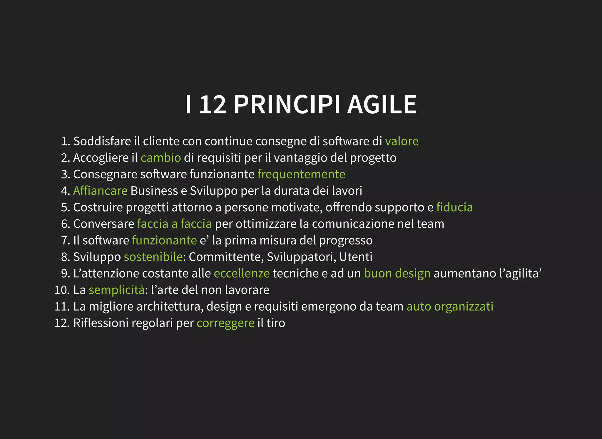 I 12 PRINCIPI AGILE
1. Soddisfare il cliente con continue consegne di so ware di valore
2. Accogliere il cambio di requisiti per il vantaggio del progetto
3. Consegnare so ware funzionante frequentemente
4. Aﬀiancare Business e Sviluppo per la durata dei lavori
5. Costruire progetti attorno a persone motivate, oﬀrendo supporto e fiducia
6. Conversare faccia a faccia per ottimizzare la comunicazione nel team
7. Il so ware funzionante e’ la prima misura del progresso
8. Sviluppo sostenibile: Committente, Sviluppatori, Utenti
9. L’attenzione costante alle eccellenze tecniche e ad un buon design aumentano l’agilita’
10. La semplicità: l’arte del non lavorare
11. La migliore architettura, design e requisiti emergono da team auto organizzati
12. Riflessioni regolari per correggere il tiro
 