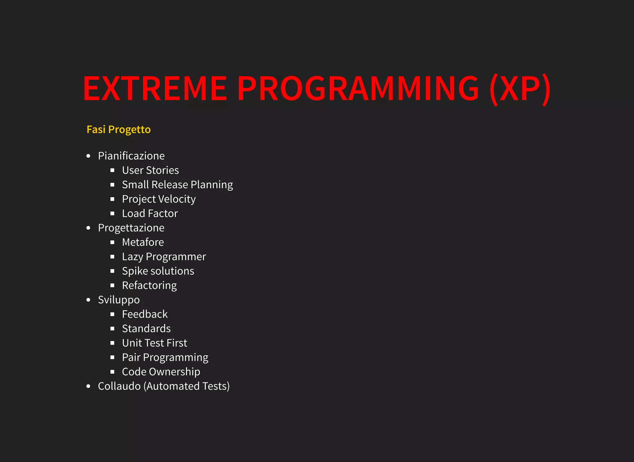 EXTREME PROGRAMMING (XP)
Fasi Progetto
Pianificazione
User Stories
Small Release Planning
Project Velocity
Load Factor
Progettazione
Metafore
Lazy Programmer
Spike solutions
Refactoring
Sviluppo
Feedback
Standards
Unit Test First
Pair Programming
Code Ownership
Collaudo (Automated Tests)
 