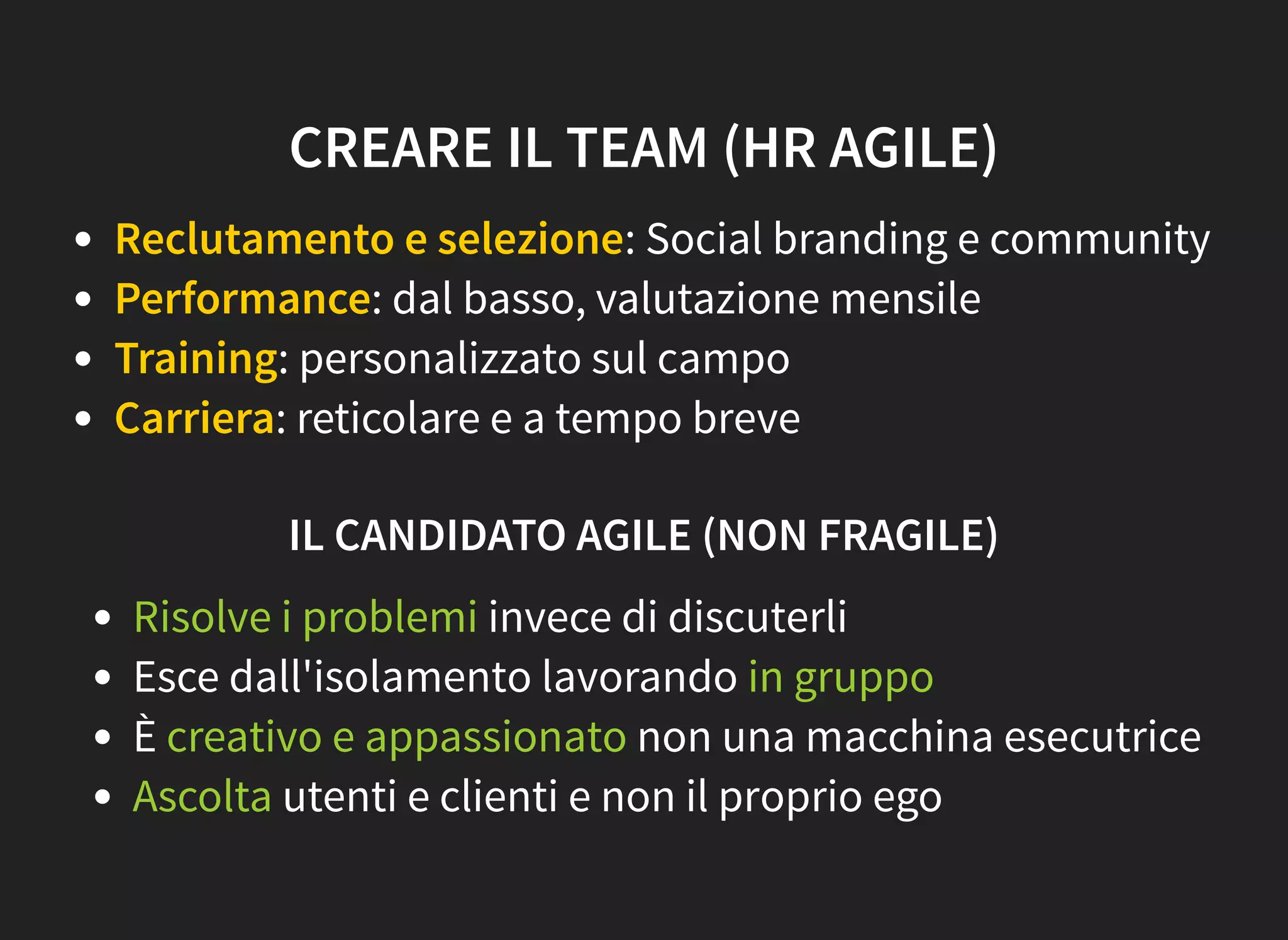 CREARE IL TEAM (HR AGILE)
Reclutamento e selezione: Social branding e community
Performance: dal basso, valutazione mensile
Training: personalizzato sul campo
Carriera: reticolare e a tempo breve
IL CANDIDATO AGILE (NON FRAGILE)
Risolve i problemi invece di discuterli
Esce dall'isolamento lavorando in gruppo
È creativo e appassionato non una macchina esecutrice
Ascolta utenti e clienti e non il proprio ego
 