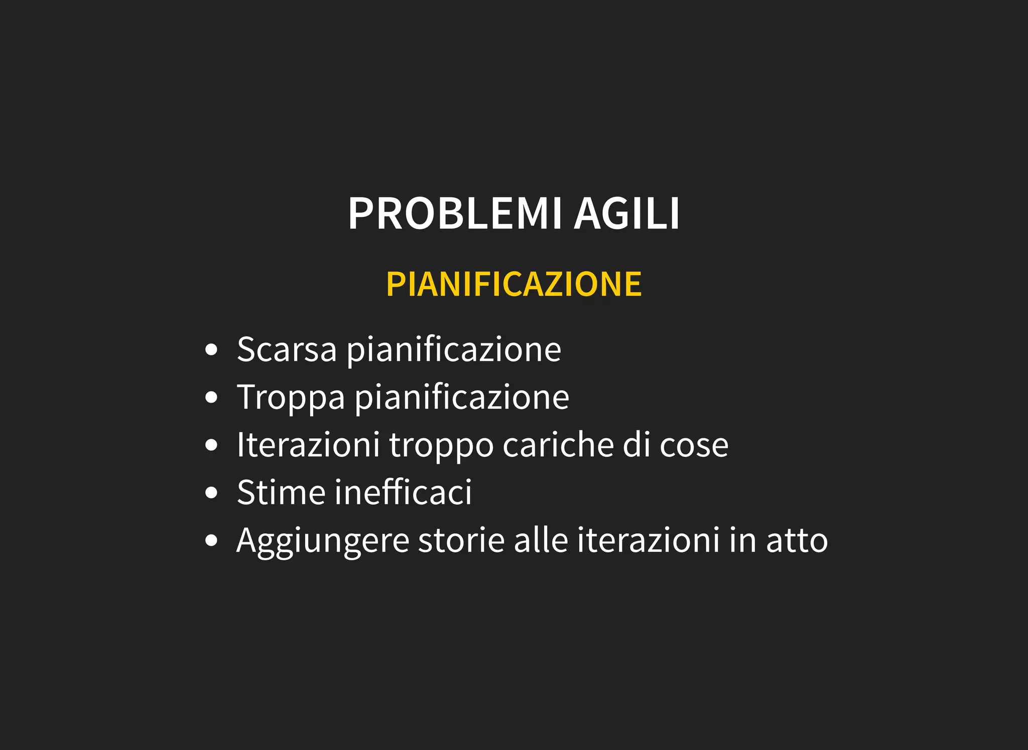 PROBLEMI AGILI
PIANIFICAZIONE
Scarsa pianificazione
Troppa pianificazione
Iterazioni troppo cariche di cose
Stime ineﬀicaci
Aggiungere storie alle iterazioni in atto
 
