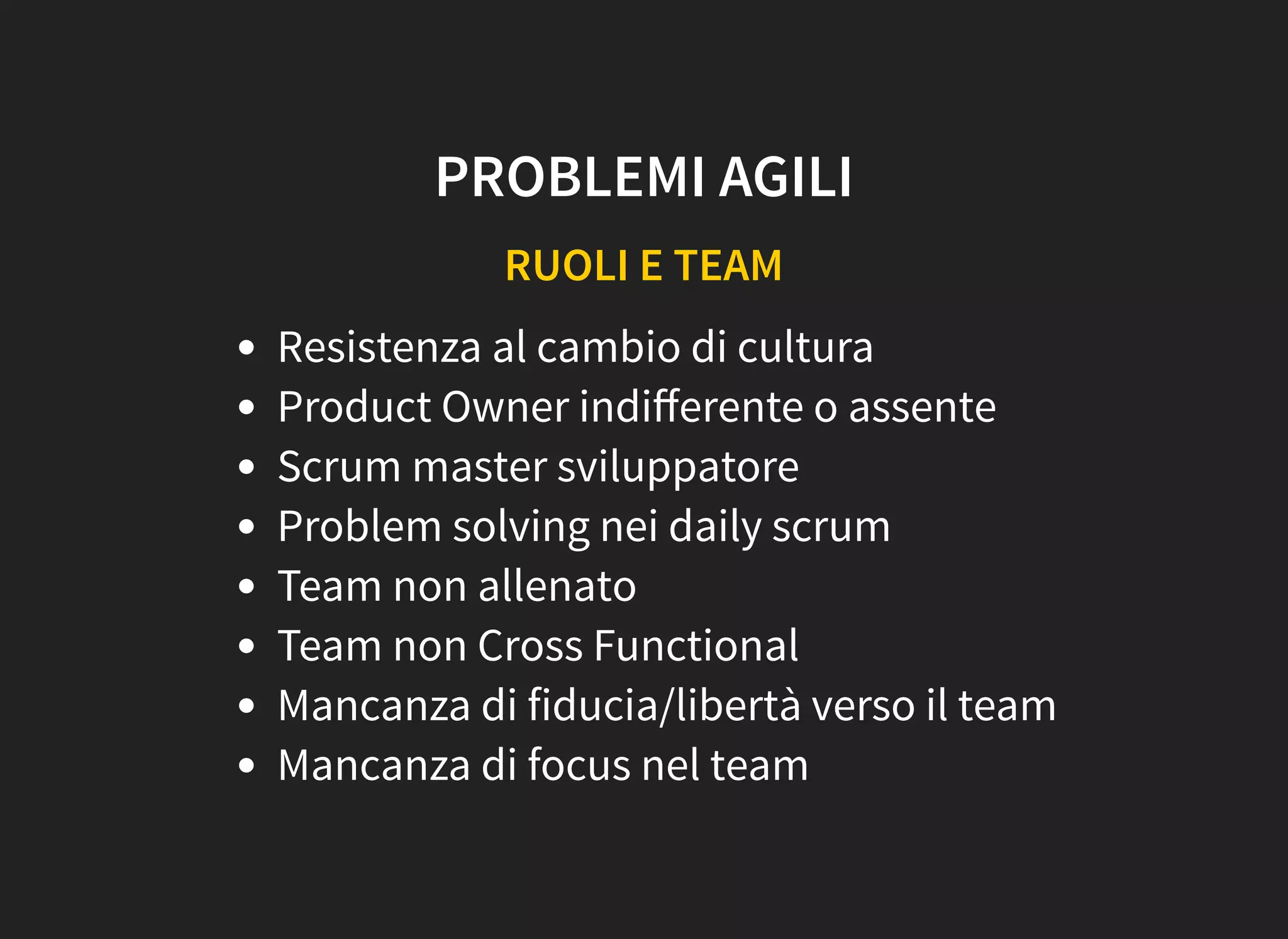 PROBLEMI AGILI
RUOLI E TEAM
Resistenza al cambio di cultura
Product Owner indiﬀerente o assente
Scrum master sviluppatore
Problem solving nei daily scrum
Team non allenato
Team non Cross Functional
Mancanza di fiducia/libertà verso il team
Mancanza di focus nel team
 