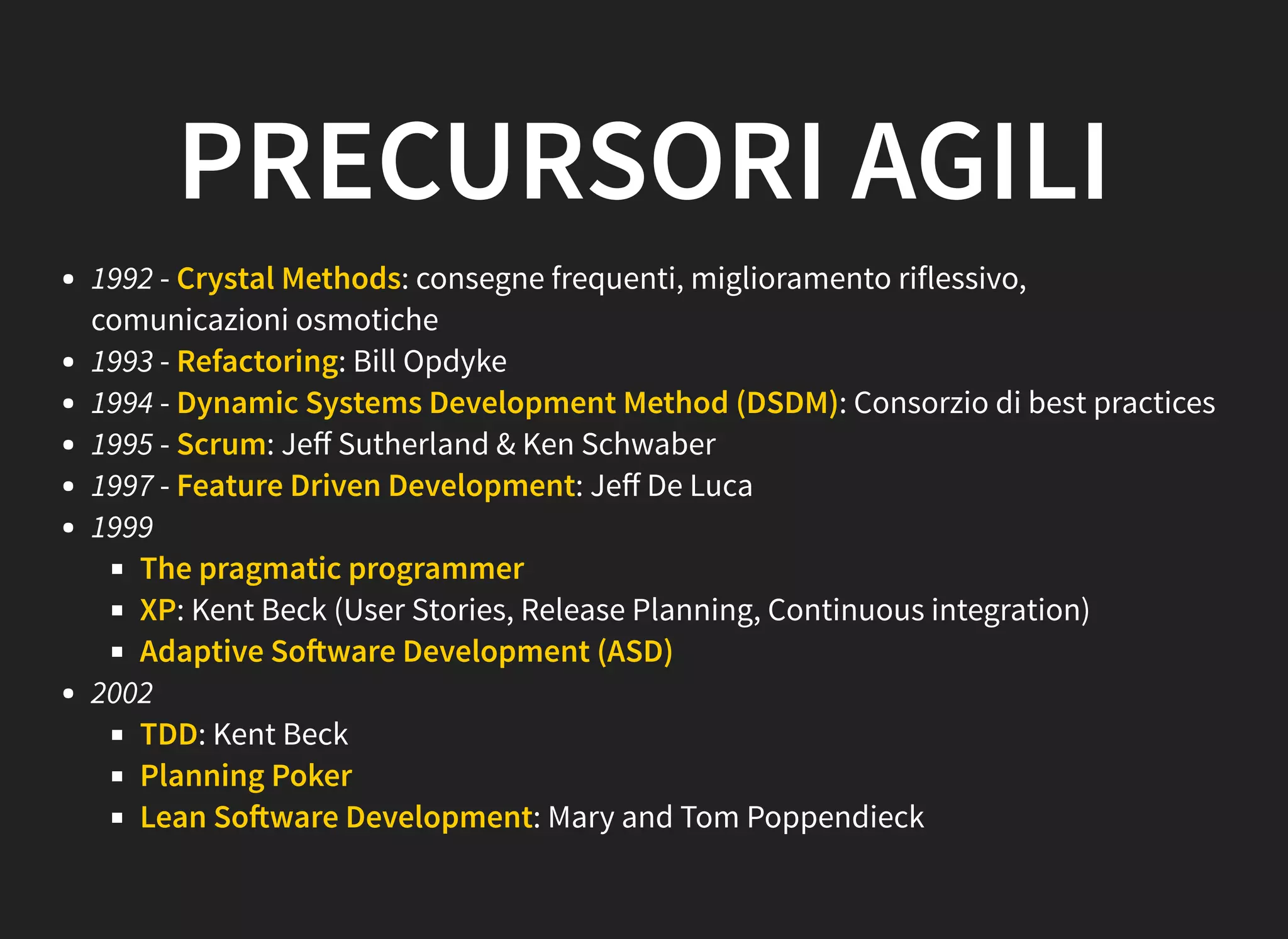 PRECURSORI AGILI
1992 - Crystal Methods: consegne frequenti, miglioramento riflessivo,
comunicazioni osmotiche
1993 - Refactoring: Bill Opdyke
1994 - Dynamic Systems Development Method (DSDM): Consorzio di best practices
1995 - Scrum: Jeﬀ Sutherland & Ken Schwaber
1997 - Feature Driven Development: Jeﬀ De Luca
1999
The pragmatic programmer
XP: Kent Beck (User Stories, Release Planning, Continuous integration)
Adaptive So ware Development (ASD)
2002
TDD: Kent Beck
Planning Poker
Lean So ware Development: Mary and Tom Poppendieck
 
