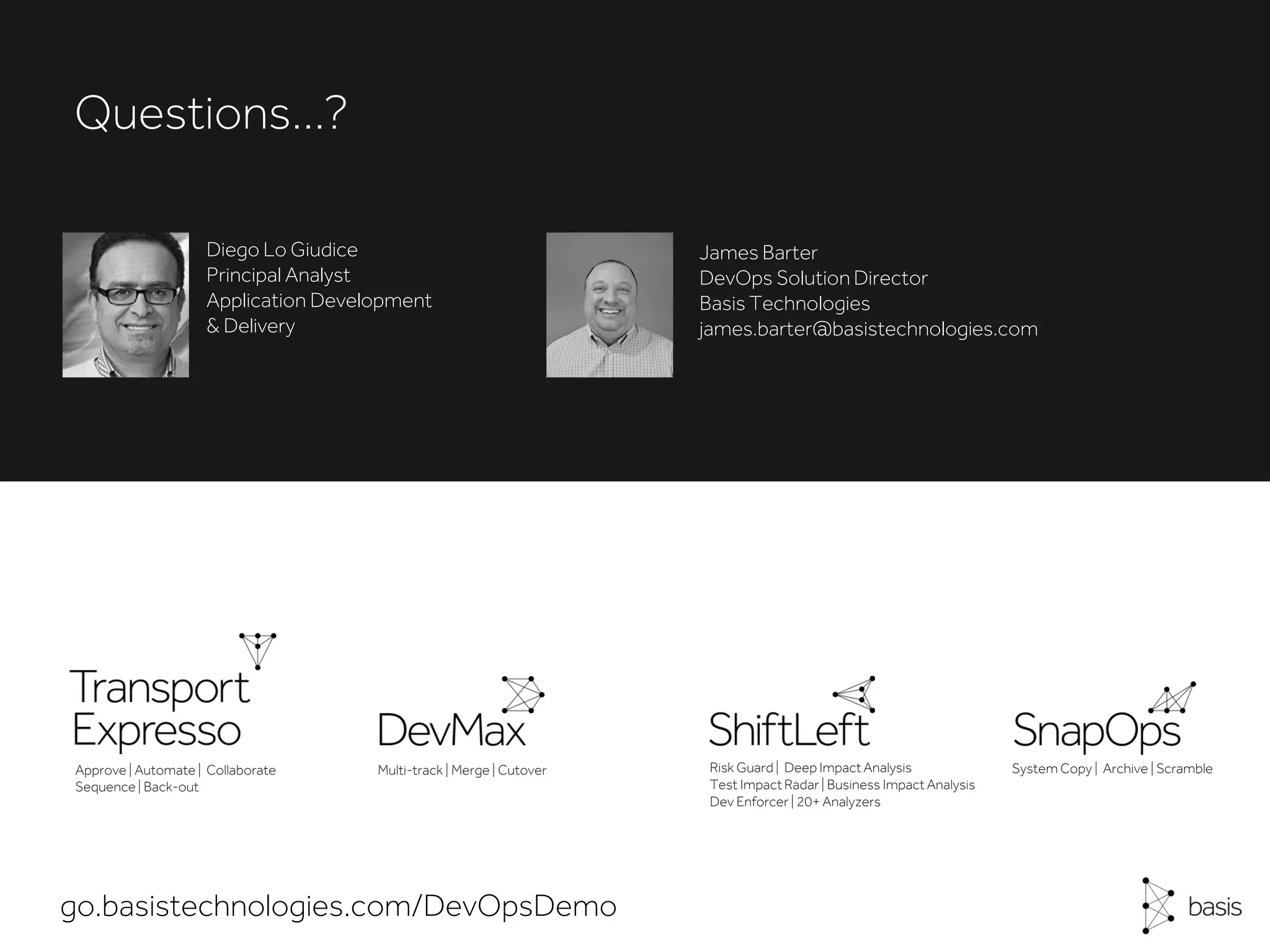 Questions…?
Approve | Automate | Collaborate
Sequence| Back-out
Risk Guard | Deep Impact Analysis
Test Impact Radar | Business ImpactAnalysis
Dev Enforcer | 20+ Analyzers
Multi-track | Merge | Cutover System Copy | Archive | Scramble
go.basistechnologies.com/DevOpsDemo
Diego Lo Giudice
Principal Analyst
Application Development
& Delivery
James Barter
DevOps Solution Director
Basis Technologies
james.barter@basistechnologies.com
 