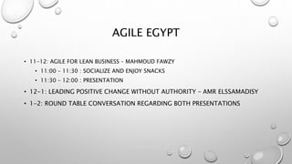 AGILE EGYPT
• 11-12: AGILE FOR LEAN BUSINESS – MAHMOUD FAWZY
• 11:00 – 11:30 : SOCIALIZE AND ENJOY SNACKS
• 11:30 – 12:00 : PRESENTATION
• 12-1: LEADING POSITIVE CHANGE WITHOUT AUTHORITY – AMR ELSSAMADISY
• 1-2: ROUND TABLE CONVERSATION REGARDING BOTH PRESENTATIONS
 