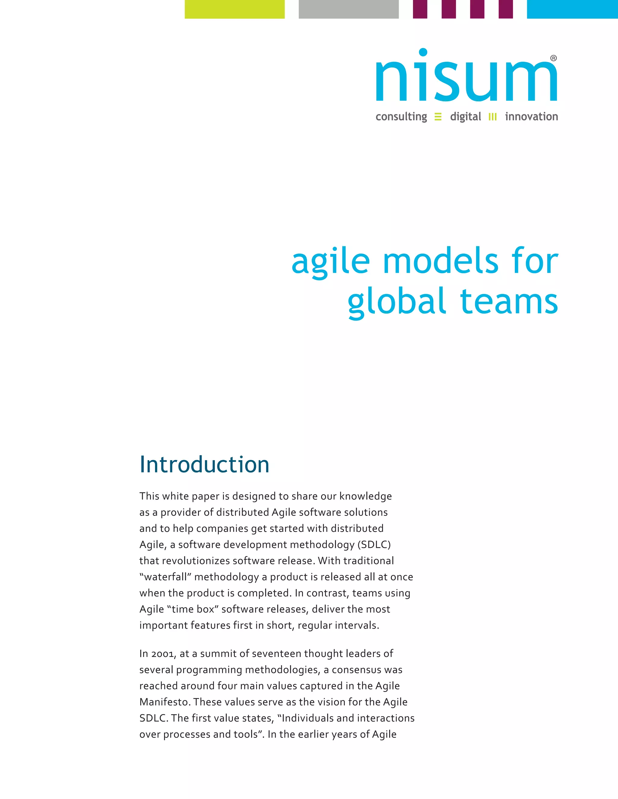 agile models for
global teams
Introduction
This white paper is designed to share our knowledge
as a provider of distributed Agile software solutions
and to help companies get started with distributed
Agile, a software development methodology (SDLC)
that revolutionizes software release. With traditional
“waterfall” methodology a product is released all at once
when the product is completed. In contrast, teams using
Agile “time box” software releases, deliver the most
important features first in short, regular intervals.
In 2001, at a summit of seventeen thought leaders of
several programming methodologies, a consensus was
reached around four main values captured in the Agile
Manifesto. These values serve as the vision for the Agile
SDLC. The first value states, “Individuals and interactions
over processes and tools”. In the earlier years of Agile
 