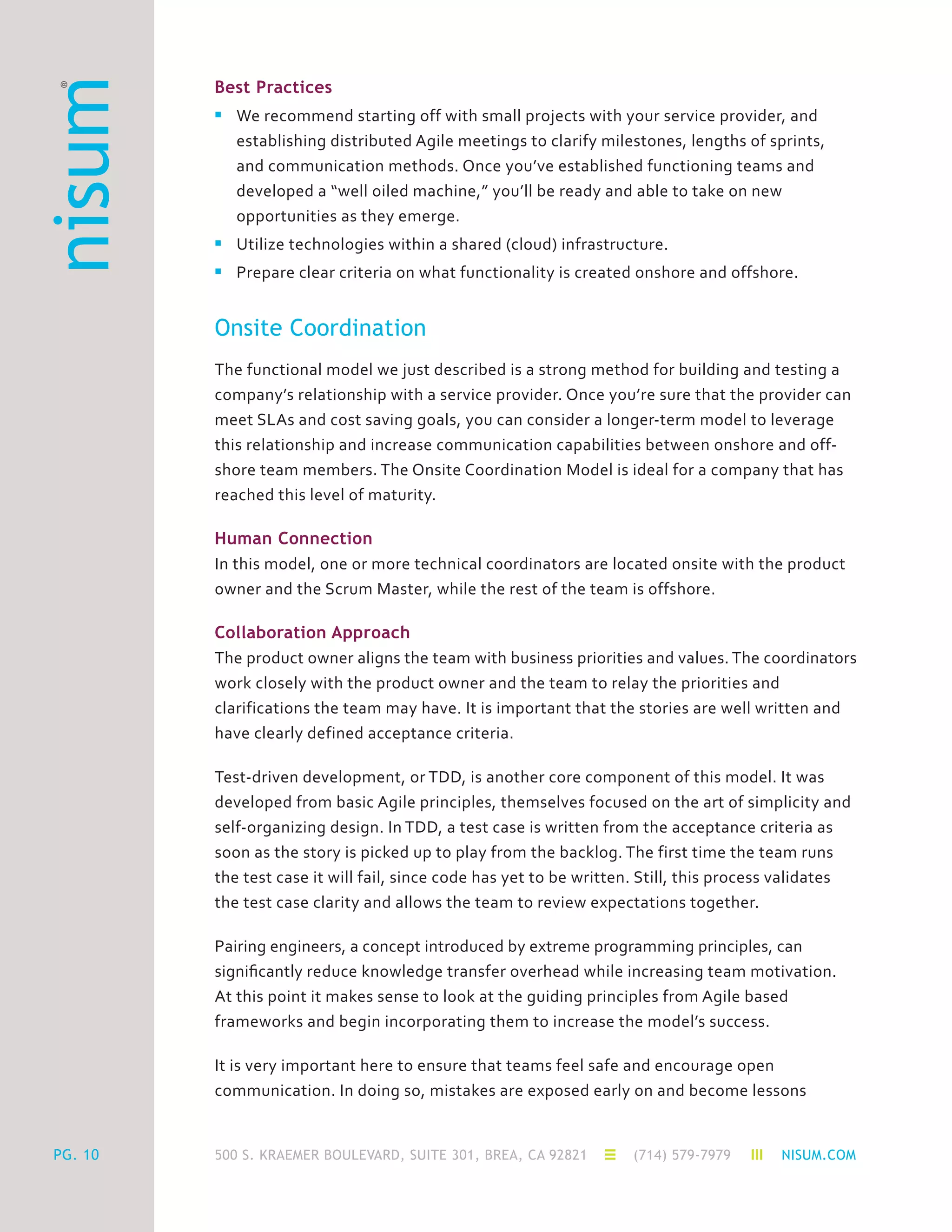 500 S. KRAEMER BOULEVARD, SUITE 301, BREA, CA 92821 (714) 579-7979 NISUM.COMPG. 10
Best Practices
n	 We recommend starting off with small projects with your service provider, and
	 establishing distributed Agile meetings to clarify milestones, lengths of sprints,
	 and communication methods. Once you’ve established functioning teams and
	 developed a “well oiled machine,” you’ll be ready and able to take on new
	 opportunities as they emerge.
n	 Utilize technologies within a shared (cloud) infrastructure.
n	 Prepare clear criteria on what functionality is created onshore and offshore.
Onsite Coordination
The functional model we just described is a strong method for building and testing a
company’s relationship with a service provider. Once you’re sure that the provider can
meet SLAs and cost saving goals, you can consider a longer-term model to leverage
this relationship and increase communication capabilities between onshore and off-
shore team members. The Onsite Coordination Model is ideal for a company that has
reached this level of maturity.
Human Connection
In this model, one or more technical coordinators are located onsite with the product
owner and the Scrum Master, while the rest of the team is offshore.
Collaboration Approach
The product owner aligns the team with business priorities and values. The coordinators
work closely with the product owner and the team to relay the priorities and
clarifications the team may have. It is important that the stories are well written and
have clearly defined acceptance criteria.
Test-driven development, or TDD, is another core component of this model. It was
developed from basic Agile principles, themselves focused on the art of simplicity and
self-organizing design. In TDD, a test case is written from the acceptance criteria as
soon as the story is picked up to play from the backlog. The first time the team runs
the test case it will fail, since code has yet to be written. Still, this process validates
the test case clarity and allows the team to review expectations together.
Pairing engineers, a concept introduced by extreme programming principles, can
significantly reduce knowledge transfer overhead while increasing team motivation.
At this point it makes sense to look at the guiding principles from Agile based
frameworks and begin incorporating them to increase the model’s success.
It is very important here to ensure that teams feel safe and encourage open
communication. In doing so, mistakes are exposed early on and become lessons
 