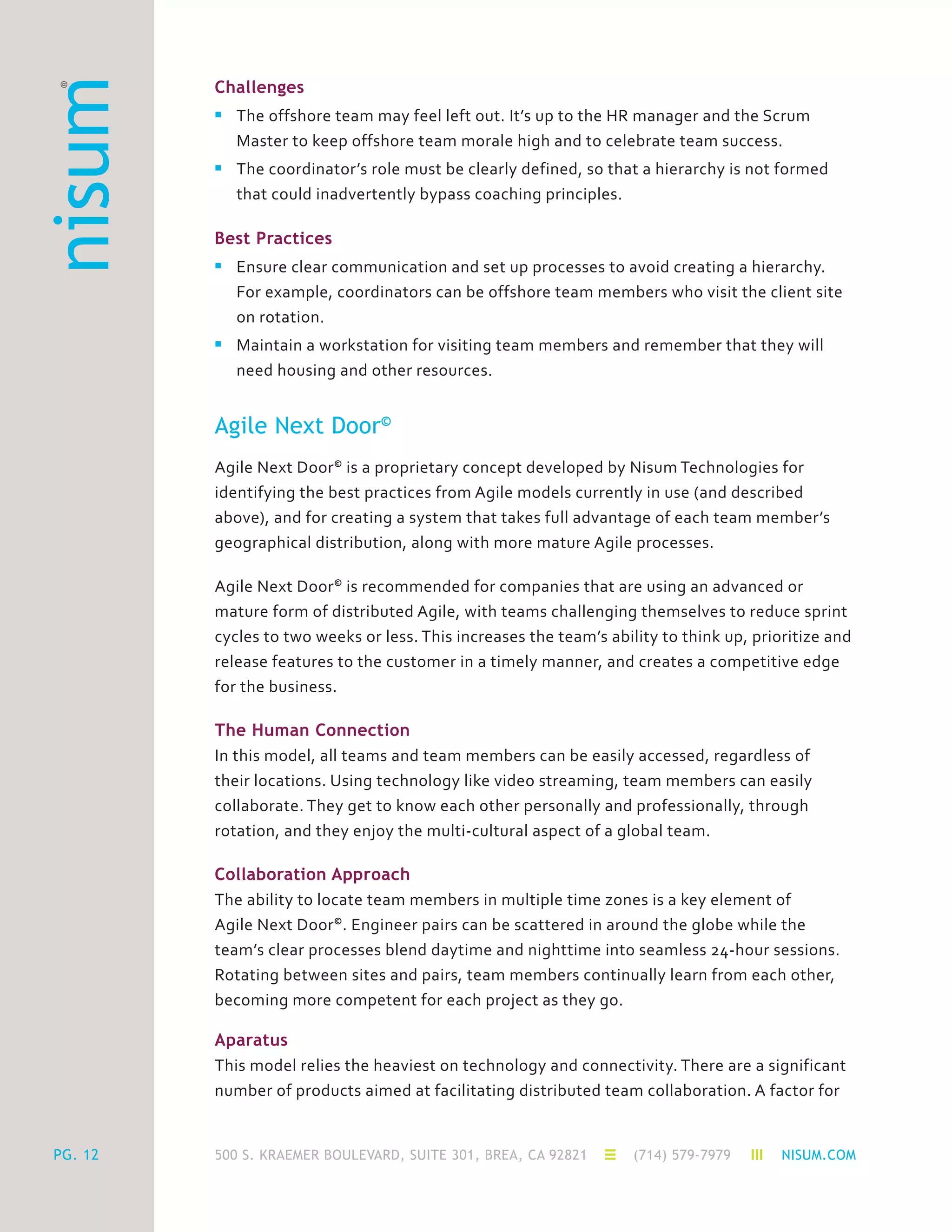500 S. KRAEMER BOULEVARD, SUITE 301, BREA, CA 92821 (714) 579-7979 NISUM.COMPG. 12
Challenges
n	 The offshore team may feel left out. It’s up to the HR manager and the Scrum
	 Master to keep offshore team morale high and to celebrate team success.
n	 The coordinator’s role must be clearly defined, so that a hierarchy is not formed
	 that could inadvertently bypass coaching principles.
Best Practices
n	 Ensure clear communication and set up processes to avoid creating a hierarchy.
	 For example, coordinators can be offshore team members who visit the client site
	 on rotation.
n	 Maintain a workstation for visiting team members and remember that they will
	 need housing and other resources.
Agile Next Door©
Agile Next Door©
is a proprietary concept developed by Nisum Technologies for
identifying the best practices from Agile models currently in use (and described
above), and for creating a system that takes full advantage of each team member’s
geographical distribution, along with more mature Agile processes.
Agile Next Door©
is recommended for companies that are using an advanced or
mature form of distributed Agile, with teams challenging themselves to reduce sprint
cycles to two weeks or less. This increases the team’s ability to think up, prioritize and
release features to the customer in a timely manner, and creates a competitive edge
for the business.
The Human Connection
In this model, all teams and team members can be easily accessed, regardless of
their locations. Using technology like video streaming, team members can easily
collaborate. They get to know each other personally and professionally, through
rotation, and they enjoy the multi-cultural aspect of a global team.
Collaboration Approach
The ability to locate team members in multiple time zones is a key element of
Agile Next Door©
. Engineer pairs can be scattered in around the globe while the
team’s clear processes blend daytime and nighttime into seamless 24-hour sessions.
Rotating between sites and pairs, team members continually learn from each other,
becoming more competent for each project as they go.
Aparatus
This model relies the heaviest on technology and connectivity. There are a significant
number of products aimed at facilitating distributed team collaboration. A factor for
 