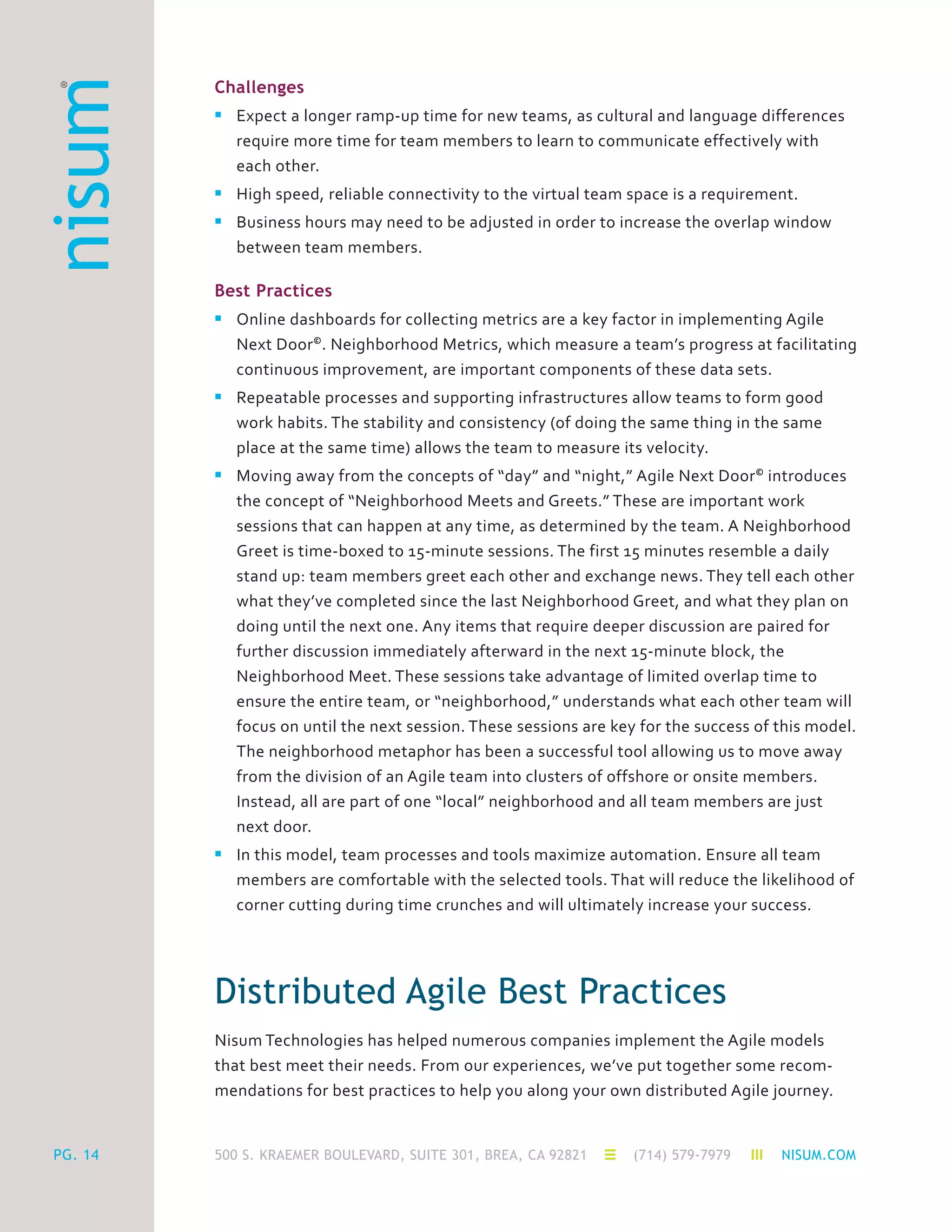 500 S. KRAEMER BOULEVARD, SUITE 301, BREA, CA 92821 (714) 579-7979 NISUM.COMPG. 14
Challenges
n	 Expect a longer ramp-up time for new teams, as cultural and language differences
	 require more time for team members to learn to communicate effectively with
	 each other.
n	 High speed, reliable connectivity to the virtual team space is a requirement.
n	 Business hours may need to be adjusted in order to increase the overlap window
	 between team members.
Best Practices
n	 Online dashboards for collecting metrics are a key factor in implementing Agile
	 Next Door©
. Neighborhood Metrics, which measure a team’s progress at facilitating
	 continuous improvement, are important components of these data sets.
n	 Repeatable processes and supporting infrastructures allow teams to form good
	 work habits. The stability and consistency (of doing the same thing in the same
	 place at the same time) allows the team to measure its velocity.
n	 Moving away from the concepts of “day” and “night,” Agile Next Door©
introduces
	 the concept of “Neighborhood Meets and Greets.” These are important work
	 sessions that can happen at any time, as determined by the team. A Neighborhood
	 Greet is time-boxed to 15-minute sessions. The first 15 minutes resemble a daily
	 stand up: team members greet each other and exchange news. They tell each other
	 what they’ve completed since the last Neighborhood Greet, and what they plan on
	 doing until the next one. Any items that require deeper discussion are paired for
	 further discussion immediately afterward in the next 15-minute block, the
	 Neighborhood Meet. These sessions take advantage of limited overlap time to
	 ensure the entire team, or “neighborhood,” understands what each other team will
	 focus on until the next session. These sessions are key for the success of this model.
	 The neighborhood metaphor has been a successful tool allowing us to move away
	 from the division of an Agile team into clusters of offshore or onsite members.
	 Instead, all are part of one “local” neighborhood and all team members are just
	 next door.
n	 In this model, team processes and tools maximize automation. Ensure all team
	 members are comfortable with the selected tools. That will reduce the likelihood of
	 corner cutting during time crunches and will ultimately increase your success.
Distributed Agile Best Practices
Nisum Technologies has helped numerous companies implement the Agile models
that best meet their needs. From our experiences, we’ve put together some recom-
mendations for best practices to help you along your own distributed Agile journey.
 