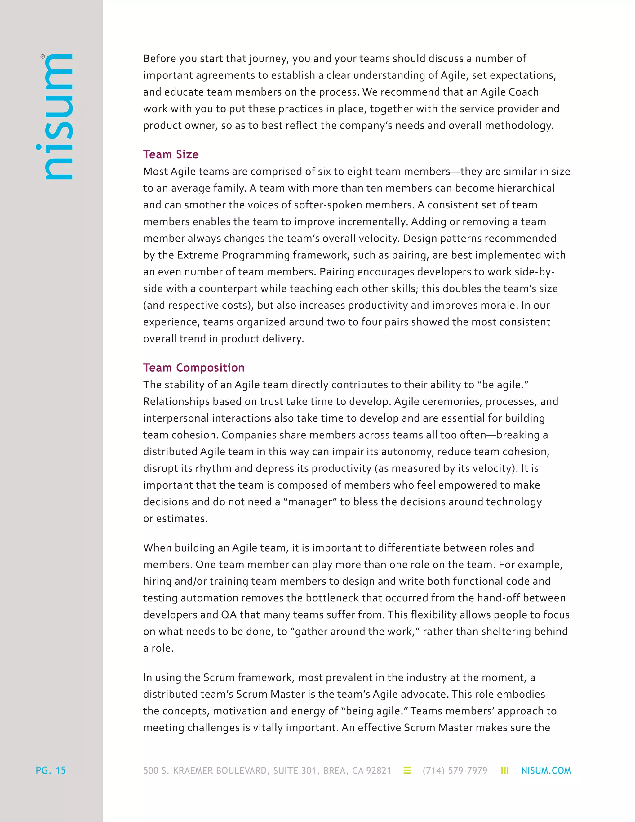 500 S. KRAEMER BOULEVARD, SUITE 301, BREA, CA 92821 (714) 579-7979 NISUM.COMPG. 15
Before you start that journey, you and your teams should discuss a number of
important agreements to establish a clear understanding of Agile, set expectations,
and educate team members on the process. We recommend that an Agile Coach
work with you to put these practices in place, together with the service provider and
product owner, so as to best reflect the company’s needs and overall methodology.
Team Size
Most Agile teams are comprised of six to eight team members—they are similar in size
to an average family. A team with more than ten members can become hierarchical
and can smother the voices of softer-spoken members. A consistent set of team
members enables the team to improve incrementally. Adding or removing a team
member always changes the team’s overall velocity. Design patterns recommended
by the Extreme Programming framework, such as pairing, are best implemented with
an even number of team members. Pairing encourages developers to work side-by-
side with a counterpart while teaching each other skills; this doubles the team’s size
(and respective costs), but also increases productivity and improves morale. In our
experience, teams organized around two to four pairs showed the most consistent
overall trend in product delivery.
Team Composition
The stability of an Agile team directly contributes to their ability to “be agile.”
Relationships based on trust take time to develop. Agile ceremonies, processes, and
interpersonal interactions also take time to develop and are essential for building
team cohesion. Companies share members across teams all too often—breaking a
distributed Agile team in this way can impair its autonomy, reduce team cohesion,
disrupt its rhythm and depress its productivity (as measured by its velocity). It is
important that the team is composed of members who feel empowered to make
decisions and do not need a “manager” to bless the decisions around technology
or estimates.
When building an Agile team, it is important to differentiate between roles and
members. One team member can play more than one role on the team. For example,
hiring and/or training team members to design and write both functional code and
testing automation removes the bottleneck that occurred from the hand-off between
developers and QA that many teams suffer from. This flexibility allows people to focus
on what needs to be done, to “gather around the work,” rather than sheltering behind
a role.
In using the Scrum framework, most prevalent in the industry at the moment, a
distributed team’s Scrum Master is the team’s Agile advocate. This role embodies
the concepts, motivation and energy of “being agile.” Teams members’ approach to
meeting challenges is vitally important. An effective Scrum Master makes sure the
 