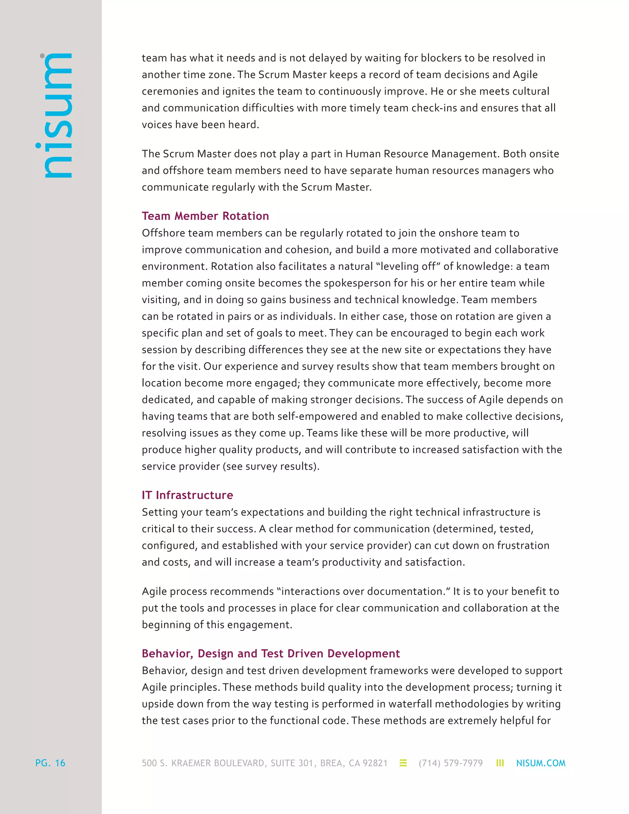 500 S. KRAEMER BOULEVARD, SUITE 301, BREA, CA 92821 (714) 579-7979 NISUM.COMPG. 16
team has what it needs and is not delayed by waiting for blockers to be resolved in
another time zone. The Scrum Master keeps a record of team decisions and Agile
ceremonies and ignites the team to continuously improve. He or she meets cultural
and communication difficulties with more timely team check-ins and ensures that all
voices have been heard.
The Scrum Master does not play a part in Human Resource Management. Both onsite
and offshore team members need to have separate human resources managers who
communicate regularly with the Scrum Master.
Team Member Rotation
Offshore team members can be regularly rotated to join the onshore team to
improve communication and cohesion, and build a more motivated and collaborative
environment. Rotation also facilitates a natural “leveling off” of knowledge: a team
member coming onsite becomes the spokesperson for his or her entire team while
visiting, and in doing so gains business and technical knowledge. Team members
can be rotated in pairs or as individuals. In either case, those on rotation are given a
specific plan and set of goals to meet. They can be encouraged to begin each work
session by describing differences they see at the new site or expectations they have
for the visit. Our experience and survey results show that team members brought on
location become more engaged; they communicate more effectively, become more
dedicated, and capable of making stronger decisions. The success of Agile depends on
having teams that are both self-empowered and enabled to make collective decisions,
resolving issues as they come up. Teams like these will be more productive, will
produce higher quality products, and will contribute to increased satisfaction with the
service provider (see survey results).
IT Infrastructure
Setting your team’s expectations and building the right technical infrastructure is
critical to their success. A clear method for communication (determined, tested,
configured, and established with your service provider) can cut down on frustration
and costs, and will increase a team’s productivity and satisfaction.
Agile process recommends “interactions over documentation.” It is to your benefit to
put the tools and processes in place for clear communication and collaboration at the
beginning of this engagement.
Behavior, Design and Test Driven Development
Behavior, design and test driven development frameworks were developed to support
Agile principles. These methods build quality into the development process; turning it
upside down from the way testing is performed in waterfall methodologies by writing
the test cases prior to the functional code. These methods are extremely helpful for
 