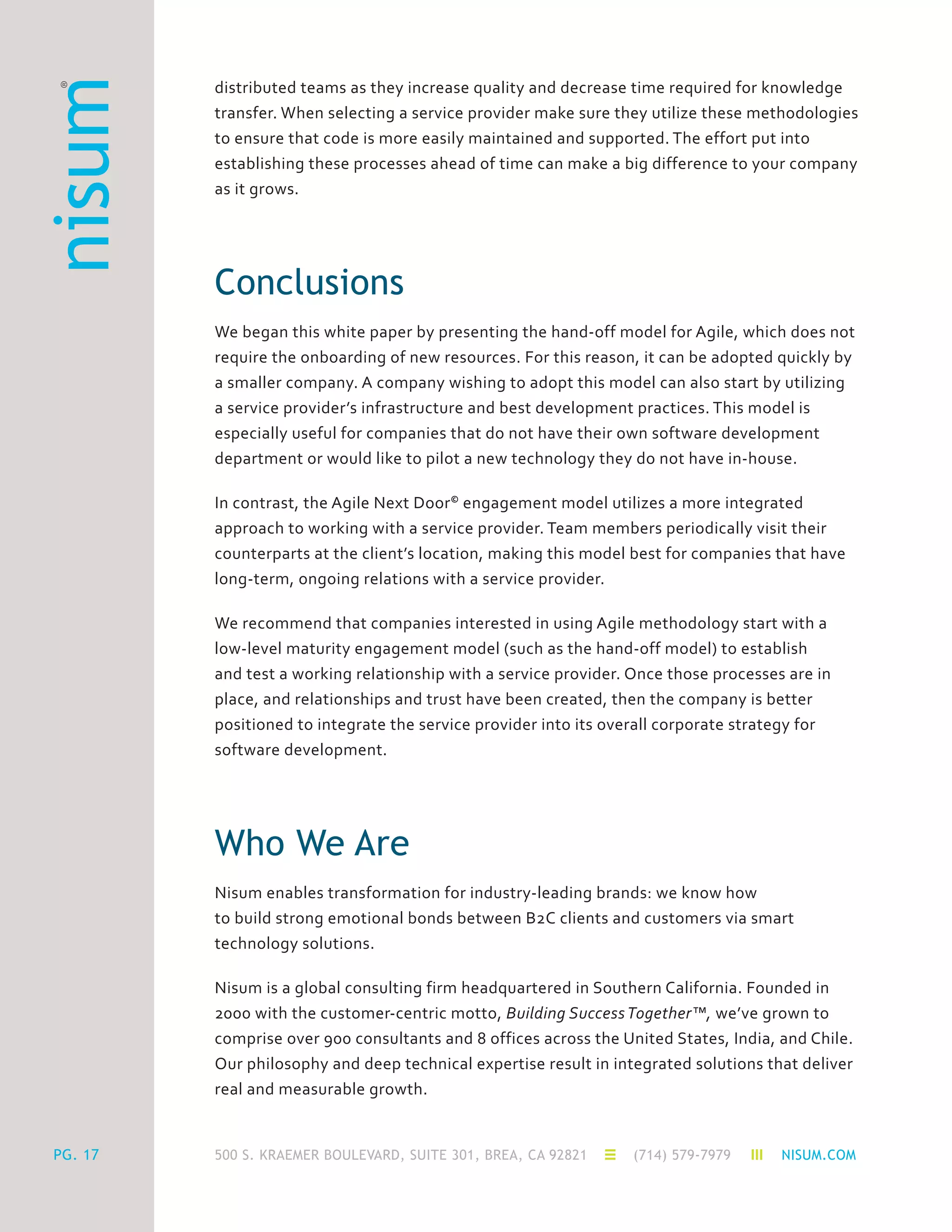 500 S. KRAEMER BOULEVARD, SUITE 301, BREA, CA 92821 (714) 579-7979 NISUM.COMPG. 17
distributed teams as they increase quality and decrease time required for knowledge
transfer. When selecting a service provider make sure they utilize these methodologies
to ensure that code is more easily maintained and supported. The effort put into
establishing these processes ahead of time can make a big difference to your company
as it grows.
Conclusions
We began this white paper by presenting the hand-off model for Agile, which does not
require the onboarding of new resources. For this reason, it can be adopted quickly by
a smaller company. A company wishing to adopt this model can also start by utilizing
a service provider’s infrastructure and best development practices. This model is
especially useful for companies that do not have their own software development
department or would like to pilot a new technology they do not have in-house.
In contrast, the Agile Next Door©
engagement model utilizes a more integrated
approach to working with a service provider. Team members periodically visit their
counterparts at the client’s location, making this model best for companies that have
long-term, ongoing relations with a service provider.
We recommend that companies interested in using Agile methodology start with a
low-level maturity engagement model (such as the hand-off model) to establish
and test a working relationship with a service provider. Once those processes are in
place, and relationships and trust have been created, then the company is better
positioned to integrate the service provider into its overall corporate strategy for
software development.
Who We Are
Nisum enables transformation for industry-leading brands: we know how
to build strong emotional bonds between B2C clients and customers via smart
technology solutions.
Nisum is a global consulting firm headquartered in Southern California. Founded in
2000 with the customer-centric motto, Building SuccessTogether™, we’ve grown to
comprise over 900 consultants and 8 offices across the United States, India, and Chile.
Our philosophy and deep technical expertise result in integrated solutions that deliver
real and measurable growth.
 