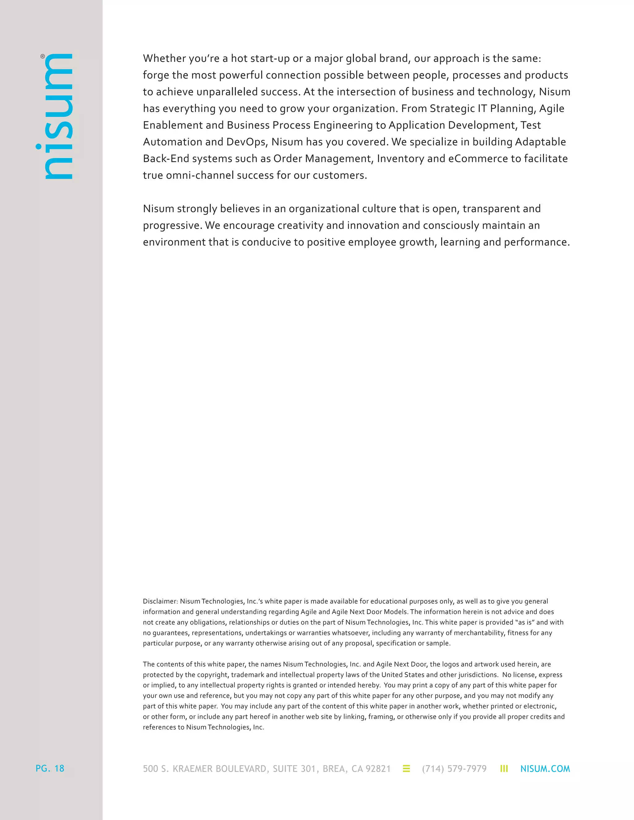 500 S. KRAEMER BOULEVARD, SUITE 301, BREA, CA 92821 (714) 579-7979 NISUM.COMPG. 18
Whether you’re a hot start-up or a major global brand, our approach is the same:
forge the most powerful connection possible between people, processes and products
to achieve unparalleled success. At the intersection of business and technology, Nisum
has everything you need to grow your organization. From Strategic IT Planning, Agile
Enablement and Business Process Engineering to Application Development, Test
Automation and DevOps, Nisum has you covered. We specialize in building Adaptable
Back-End systems such as Order Management, Inventory and eCommerce to facilitate
true omni-channel success for our customers.
Nisum strongly believes in an organizational culture that is open, transparent and
progressive. We encourage creativity and innovation and consciously maintain an
environment that is conducive to positive employee growth, learning and performance.
Disclaimer: Nisum Technologies, Inc.’s white paper is made available for educational purposes only, as well as to give you general
information and general understanding regarding Agile and Agile Next Door Models. The information herein is not advice and does
not create any obligations, relationships or duties on the part of Nisum Technologies, Inc. This white paper is provided “as is” and with
no guarantees, representations, undertakings or warranties whatsoever, including any warranty of merchantability, fitness for any
particular purpose, or any warranty otherwise arising out of any proposal, specification or sample.
The contents of this white paper, the names Nisum Technologies, Inc. and Agile Next Door, the logos and artwork used herein, are
protected by the copyright, trademark and intellectual property laws of the United States and other jurisdictions. No license, express
or implied, to any intellectual property rights is granted or intended hereby. You may print a copy of any part of this white paper for
your own use and reference, but you may not copy any part of this white paper for any other purpose, and you may not modify any
part of this white paper. You may include any part of the content of this white paper in another work, whether printed or electronic,
or other form, or include any part hereof in another web site by linking, framing, or otherwise only if you provide all proper credits and
references to Nisum Technologies, Inc.
 