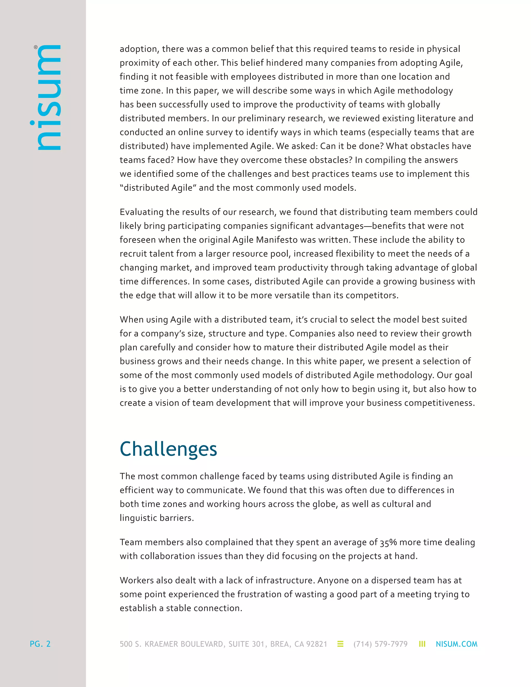 500 S. KRAEMER BOULEVARD, SUITE 301, BREA, CA 92821 (714) 579-7979 NISUM.COM
adoption, there was a common belief that this required teams to reside in physical
proximity of each other. This belief hindered many companies from adopting Agile,
finding it not feasible with employees distributed in more than one location and
time zone. In this paper, we will describe some ways in which Agile methodology
has been successfully used to improve the productivity of teams with globally
distributed members. In our preliminary research, we reviewed existing literature and
conducted an online survey to identify ways in which teams (especially teams that are
distributed) have implemented Agile. We asked: Can it be done? What obstacles have
teams faced? How have they overcome these obstacles? In compiling the answers
we identified some of the challenges and best practices teams use to implement this
“distributed Agile” and the most commonly used models.
Evaluating the results of our research, we found that distributing team members could
likely bring participating companies significant advantages—benefits that were not
foreseen when the original Agile Manifesto was written. These include the ability to
recruit talent from a larger resource pool, increased flexibility to meet the needs of a
changing market, and improved team productivity through taking advantage of global
time differences. In some cases, distributed Agile can provide a growing business with
the edge that will allow it to be more versatile than its competitors.
When using Agile with a distributed team, it’s crucial to select the model best suited
for a company’s size, structure and type. Companies also need to review their growth
plan carefully and consider how to mature their distributed Agile model as their
business grows and their needs change. In this white paper, we present a selection of
some of the most commonly used models of distributed Agile methodology. Our goal
is to give you a better understanding of not only how to begin using it, but also how to
create a vision of team development that will improve your business competitiveness.
Challenges
The most common challenge faced by teams using distributed Agile is finding an
efficient way to communicate. We found that this was often due to differences in
both time zones and working hours across the globe, as well as cultural and
linguistic barriers.
Team members also complained that they spent an average of 35% more time dealing
with collaboration issues than they did focusing on the projects at hand.
Workers also dealt with a lack of infrastructure. Anyone on a dispersed team has at
some point experienced the frustration of wasting a good part of a meeting trying to
establish a stable connection.
PG. 2
 