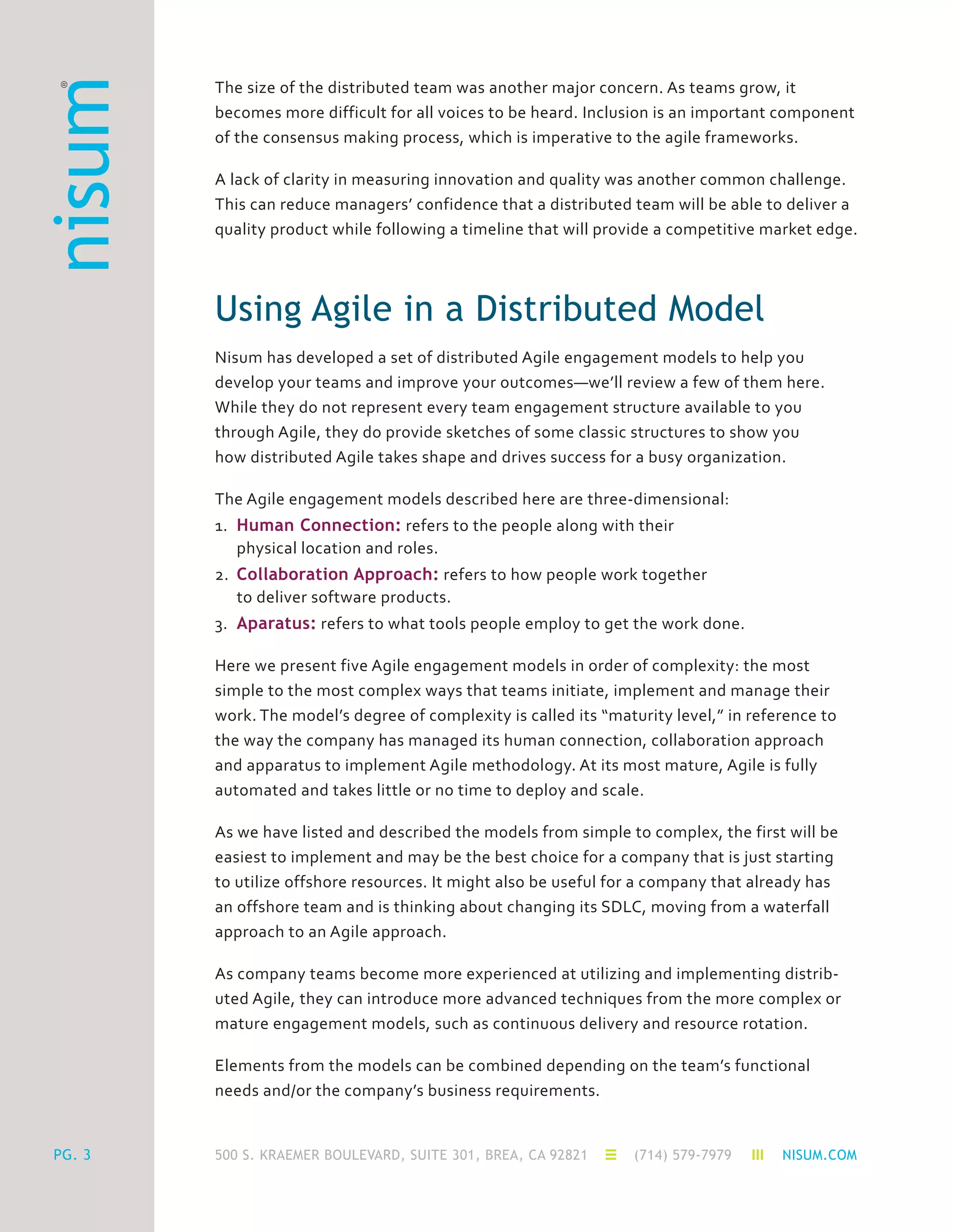 500 S. KRAEMER BOULEVARD, SUITE 301, BREA, CA 92821 (714) 579-7979 NISUM.COMPG. 3
The size of the distributed team was another major concern. As teams grow, it
becomes more difficult for all voices to be heard. Inclusion is an important component
of the consensus making process, which is imperative to the agile frameworks.
A lack of clarity in measuring innovation and quality was another common challenge.
This can reduce managers’ confidence that a distributed team will be able to deliver a
quality product while following a timeline that will provide a competitive market edge.
Using Agile in a Distributed Model
Nisum has developed a set of distributed Agile engagement models to help you
develop your teams and improve your outcomes—we’ll review a few of them here.
While they do not represent every team engagement structure available to you
through Agile, they do provide sketches of some classic structures to show you
how distributed Agile takes shape and drives success for a busy organization.
The Agile engagement models described here are three-dimensional:
1.	 Human Connection: refers to the people along with their
	 physical location and roles.
2.	 Collaboration Approach: refers to how people work together
	 to deliver software products.
3.	 Aparatus: refers to what tools people employ to get the work done.
Here we present five Agile engagement models in order of complexity: the most
simple to the most complex ways that teams initiate, implement and manage their
work. The model’s degree of complexity is called its “maturity level,” in reference to
the way the company has managed its human connection, collaboration approach
and apparatus to implement Agile methodology. At its most mature, Agile is fully
automated and takes little or no time to deploy and scale.
As we have listed and described the models from simple to complex, the first will be
easiest to implement and may be the best choice for a company that is just starting
to utilize offshore resources. It might also be useful for a company that already has
an offshore team and is thinking about changing its SDLC, moving from a waterfall
approach to an Agile approach.
As company teams become more experienced at utilizing and implementing distrib-
uted Agile, they can introduce more advanced techniques from the more complex or
mature engagement models, such as continuous delivery and resource rotation.
Elements from the models can be combined depending on the team’s functional
needs and/or the company’s business requirements.
 