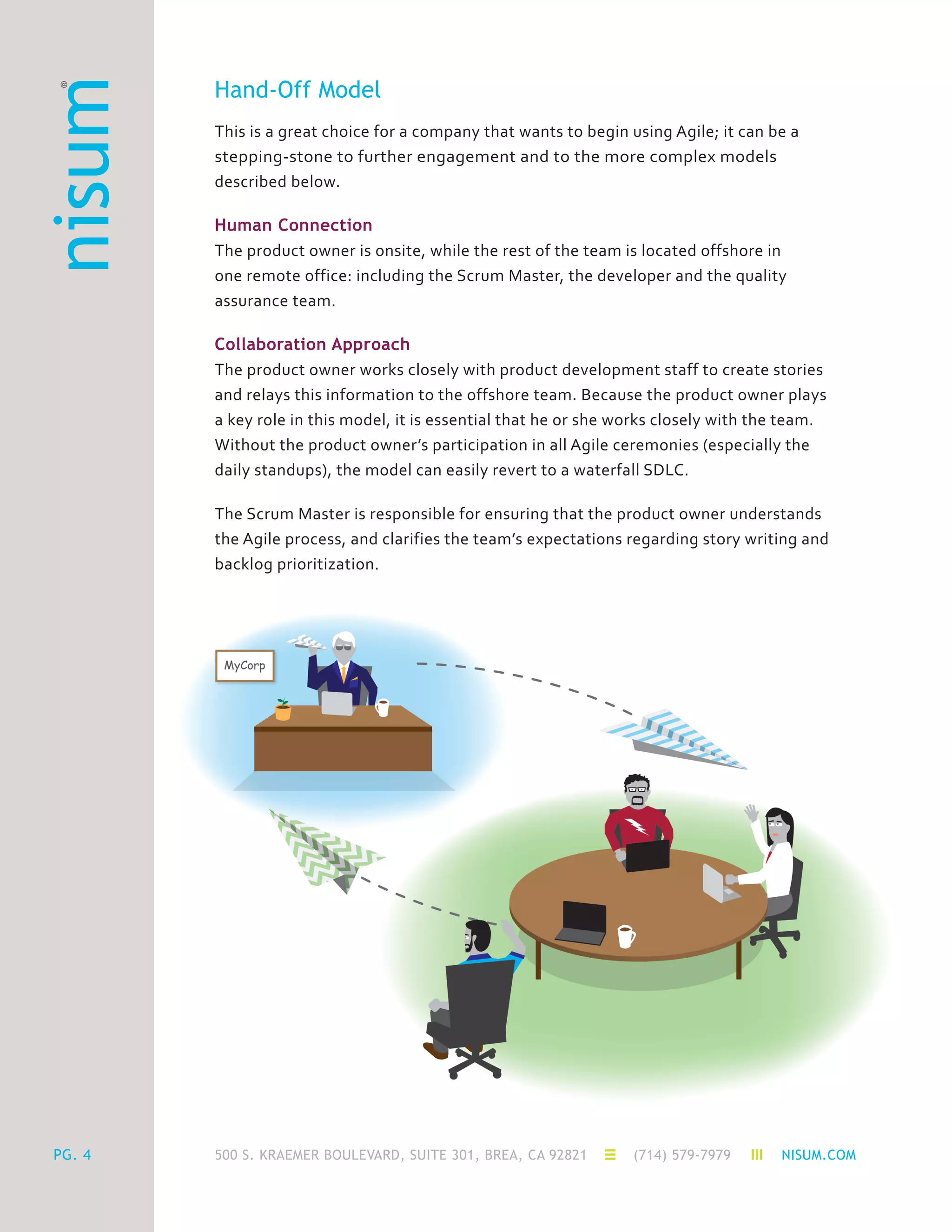 500 S. KRAEMER BOULEVARD, SUITE 301, BREA, CA 92821 (714) 579-7979 NISUM.COMPG. 4
Hand-Off Model
This is a great choice for a company that wants to begin using Agile; it can be a
stepping-stone to further engagement and to the more complex models
described below.
Human Connection
The product owner is onsite, while the rest of the team is located offshore in
one remote office: including the Scrum Master, the developer and the quality
assurance team.
Collaboration Approach
The product owner works closely with product development staff to create stories
and relays this information to the offshore team. Because the product owner plays
a key role in this model, it is essential that he or she works closely with the team.
Without the product owner’s participation in all Agile ceremonies (especially the
daily standups), the model can easily revert to a waterfall SDLC.
The Scrum Master is responsible for ensuring that the product owner understands
the Agile process, and clarifies the team’s expectations regarding story writing and
backlog prioritization.
 