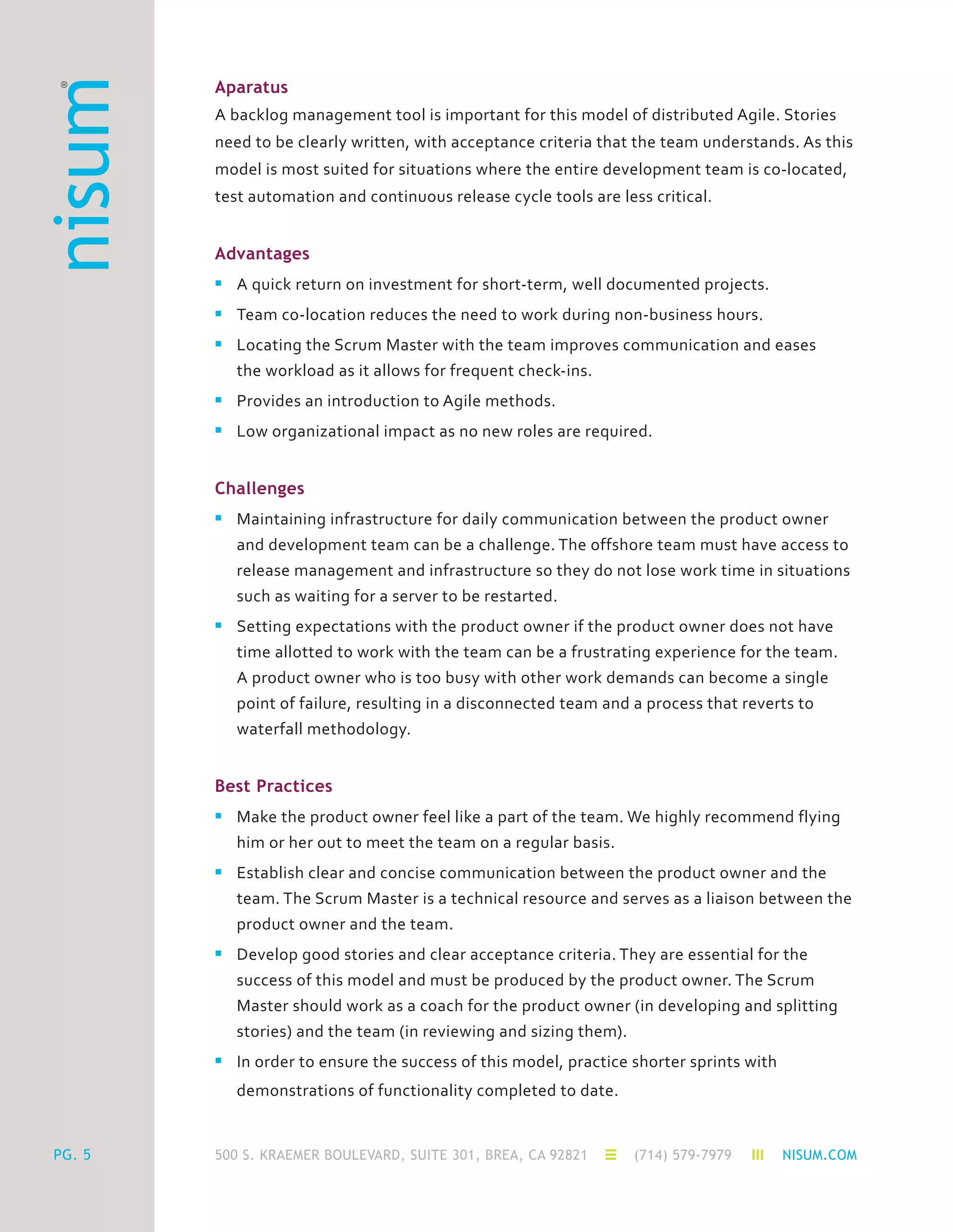 500 S. KRAEMER BOULEVARD, SUITE 301, BREA, CA 92821 (714) 579-7979 NISUM.COMPG. 5
Aparatus
A backlog management tool is important for this model of distributed Agile. Stories
need to be clearly written, with acceptance criteria that the team understands. As this
model is most suited for situations where the entire development team is co-located,
test automation and continuous release cycle tools are less critical.
Advantages
n	 A quick return on investment for short-term, well documented projects.
n	 Team co-location reduces the need to work during non-business hours.
n	 Locating the Scrum Master with the team improves communication and eases
	 the workload as it allows for frequent check-ins.
n	 Provides an introduction to Agile methods.
n	 Low organizational impact as no new roles are required.
Challenges
n	 Maintaining infrastructure for daily communication between the product owner 	
	 and development team can be a challenge. The offshore team must have access to
	 release management and infrastructure so they do not lose work time in situations
	 such as waiting for a server to be restarted.
n	 Setting expectations with the product owner if the product owner does not have
	 time allotted to work with the team can be a frustrating experience for the team.
	 A product owner who is too busy with other work demands can become a single
	 point of failure, resulting in a disconnected team and a process that reverts to
	 waterfall methodology.
Best Practices
n	 Make the product owner feel like a part of the team. We highly recommend flying
	 him or her out to meet the team on a regular basis.
n	 Establish clear and concise communication between the product owner and the
	 team. The Scrum Master is a technical resource and serves as a liaison between the
	 product owner and the team.
n	 Develop good stories and clear acceptance criteria. They are essential for the
	 success of this model and must be produced by the product owner. The Scrum
	 Master should work as a coach for the product owner (in developing and splitting
	 stories) and the team (in reviewing and sizing them).
n	 In order to ensure the success of this model, practice shorter sprints with
	 demonstrations of functionality completed to date.
 