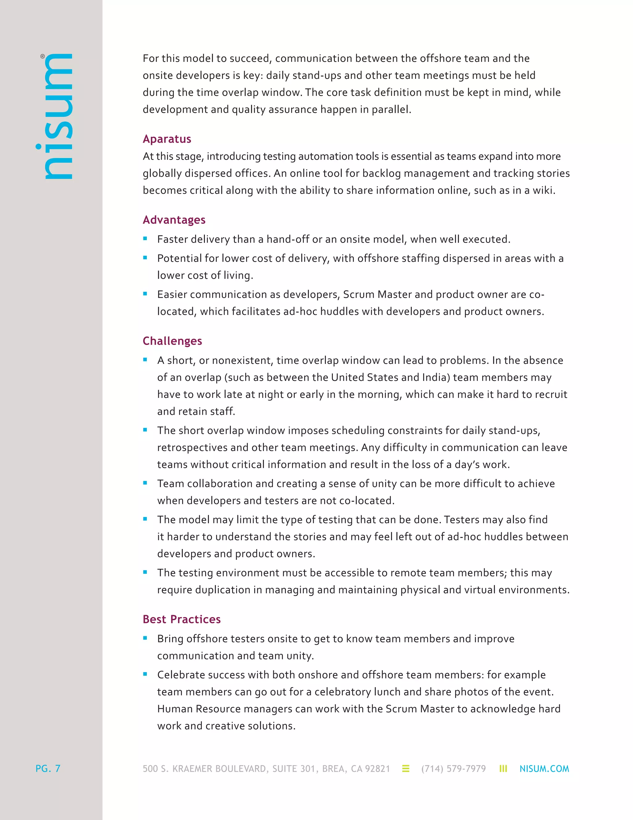 500 S. KRAEMER BOULEVARD, SUITE 301, BREA, CA 92821 (714) 579-7979 NISUM.COMPG. 7
For this model to succeed, communication between the offshore team and the
onsite developers is key: daily stand-ups and other team meetings must be held
during the time overlap window. The core task definition must be kept in mind, while
development and quality assurance happen in parallel.
Aparatus
At this stage, introducing testing automation tools is essential as teams expand into more
globally dispersed offices. An online tool for backlog management and tracking stories
becomes critical along with the ability to share information online, such as in a wiki.
Advantages
n	 Faster delivery than a hand-off or an onsite model, when well executed.
n	 Potential for lower cost of delivery, with offshore staffing dispersed in areas with a
	 lower cost of living.
n	 Easier communication as developers, Scrum Master and product owner are co-
	 located, which facilitates ad-hoc huddles with developers and product owners.
Challenges
n	 A short, or nonexistent, time overlap window can lead to problems. In the absence
	 of an overlap (such as between the United States and India) team members may
	 have to work late at night or early in the morning, which can make it hard to recruit
	 and retain staff.
n	 The short overlap window imposes scheduling constraints for daily stand-ups,
	 retrospectives and other team meetings. Any difficulty in communication can leave
	 teams without critical information and result in the loss of a day’s work.
n	 Team collaboration and creating a sense of unity can be more difficult to achieve
	 when developers and testers are not co-located.
n	 The model may limit the type of testing that can be done. Testers may also find
	 it harder to understand the stories and may feel left out of ad-hoc huddles between
	 developers and product owners.
n	 The testing environment must be accessible to remote team members; this may
	 require duplication in managing and maintaining physical and virtual environments.
Best Practices
n	 Bring offshore testers onsite to get to know team members and improve
	 communication and team unity.
n	 Celebrate success with both onshore and offshore team members: for example
	 team members can go out for a celebratory lunch and share photos of the event.
	 Human Resource managers can work with the Scrum Master to acknowledge hard
	 work and creative solutions.
 