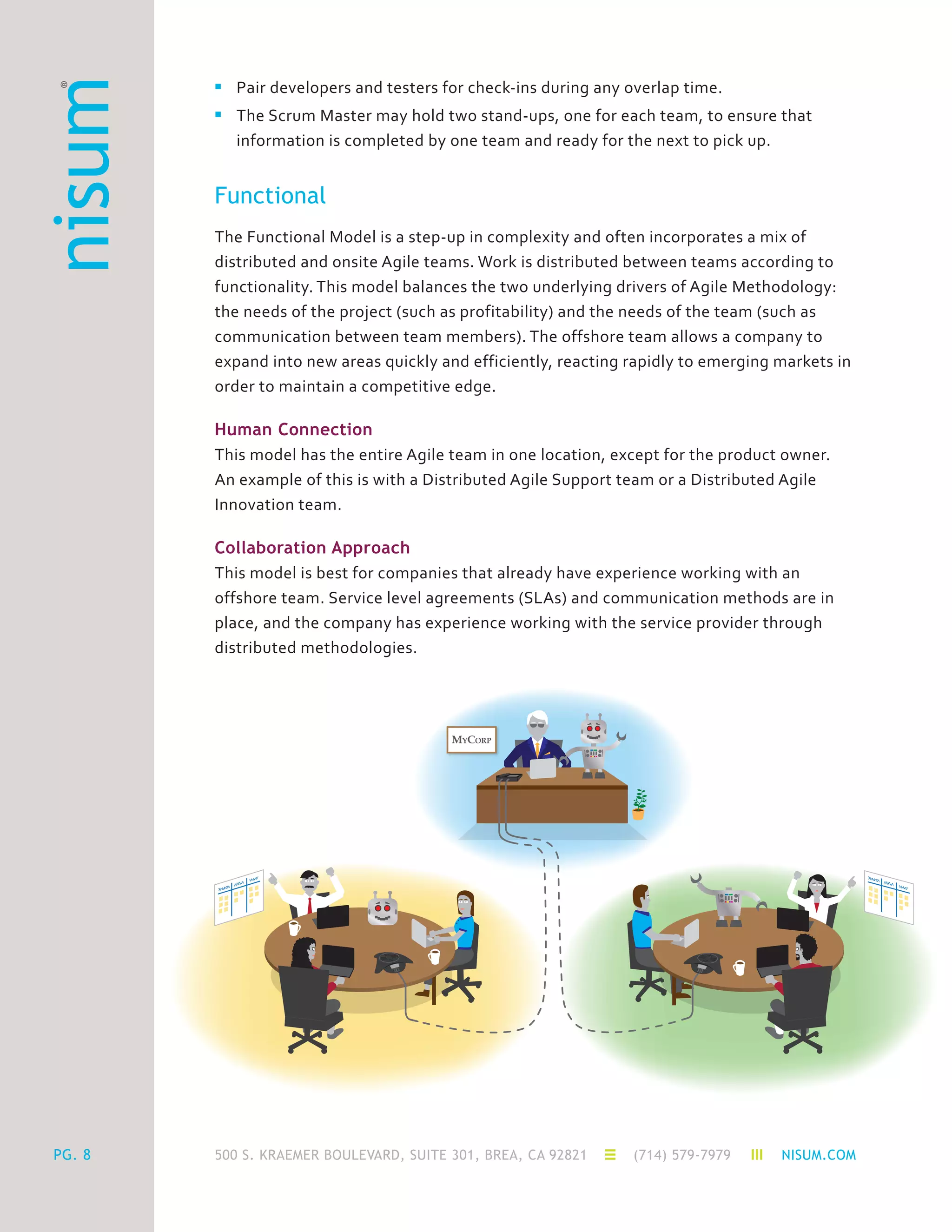 500 S. KRAEMER BOULEVARD, SUITE 301, BREA, CA 92821 (714) 579-7979 NISUM.COM
MYCORP
PG. 8
n	 Pair developers and testers for check-ins during any overlap time.
n	 The Scrum Master may hold two stand-ups, one for each team, to ensure that
	 information is completed by one team and ready for the next to pick up.
Functional
The Functional Model is a step-up in complexity and often incorporates a mix of
distributed and onsite Agile teams. Work is distributed between teams according to
functionality. This model balances the two underlying drivers of Agile Methodology:
the needs of the project (such as profitability) and the needs of the team (such as
communication between team members). The offshore team allows a company to
expand into new areas quickly and efficiently, reacting rapidly to emerging markets in
order to maintain a competitive edge.
Human Connection
This model has the entire Agile team in one location, except for the product owner.
An example of this is with a Distributed Agile Support team or a Distributed Agile
Innovation team.
Collaboration Approach
This model is best for companies that already have experience working with an
offshore team. Service level agreements (SLAs) and communication methods are in
place, and the company has experience working with the service provider through
distributed methodologies.
 