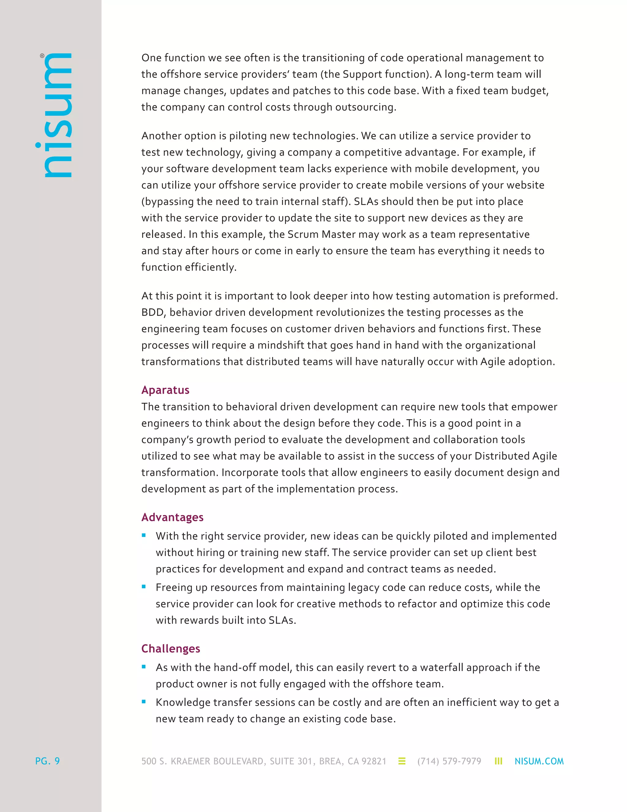 500 S. KRAEMER BOULEVARD, SUITE 301, BREA, CA 92821 (714) 579-7979 NISUM.COMPG. 9
One function we see often is the transitioning of code operational management to
the offshore service providers’ team (the Support function). A long-term team will
manage changes, updates and patches to this code base. With a fixed team budget,
the company can control costs through outsourcing.
Another option is piloting new technologies. We can utilize a service provider to
test new technology, giving a company a competitive advantage. For example, if
your software development team lacks experience with mobile development, you
can utilize your offshore service provider to create mobile versions of your website
(bypassing the need to train internal staff). SLAs should then be put into place
with the service provider to update the site to support new devices as they are
released. In this example, the Scrum Master may work as a team representative
and stay after hours or come in early to ensure the team has everything it needs to
function efficiently.
At this point it is important to look deeper into how testing automation is preformed.
BDD, behavior driven development revolutionizes the testing processes as the
engineering team focuses on customer driven behaviors and functions first. These
processes will require a mindshift that goes hand in hand with the organizational
transformations that distributed teams will have naturally occur with Agile adoption.
Aparatus
The transition to behavioral driven development can require new tools that empower
engineers to think about the design before they code. This is a good point in a
company’s growth period to evaluate the development and collaboration tools
utilized to see what may be available to assist in the success of your Distributed Agile
transformation. Incorporate tools that allow engineers to easily document design and
development as part of the implementation process.
Advantages
n	 With the right service provider, new ideas can be quickly piloted and implemented
	 without hiring or training new staff. The service provider can set up client best
	 practices for development and expand and contract teams as needed.
n	 Freeing up resources from maintaining legacy code can reduce costs, while the
	 service provider can look for creative methods to refactor and optimize this code
	 with rewards built into SLAs.
Challenges
n	 As with the hand-off model, this can easily revert to a waterfall approach if the
	 product owner is not fully engaged with the offshore team.
n	 Knowledge transfer sessions can be costly and are often an inefficient way to get a
	 new team ready to change an existing code base.
 