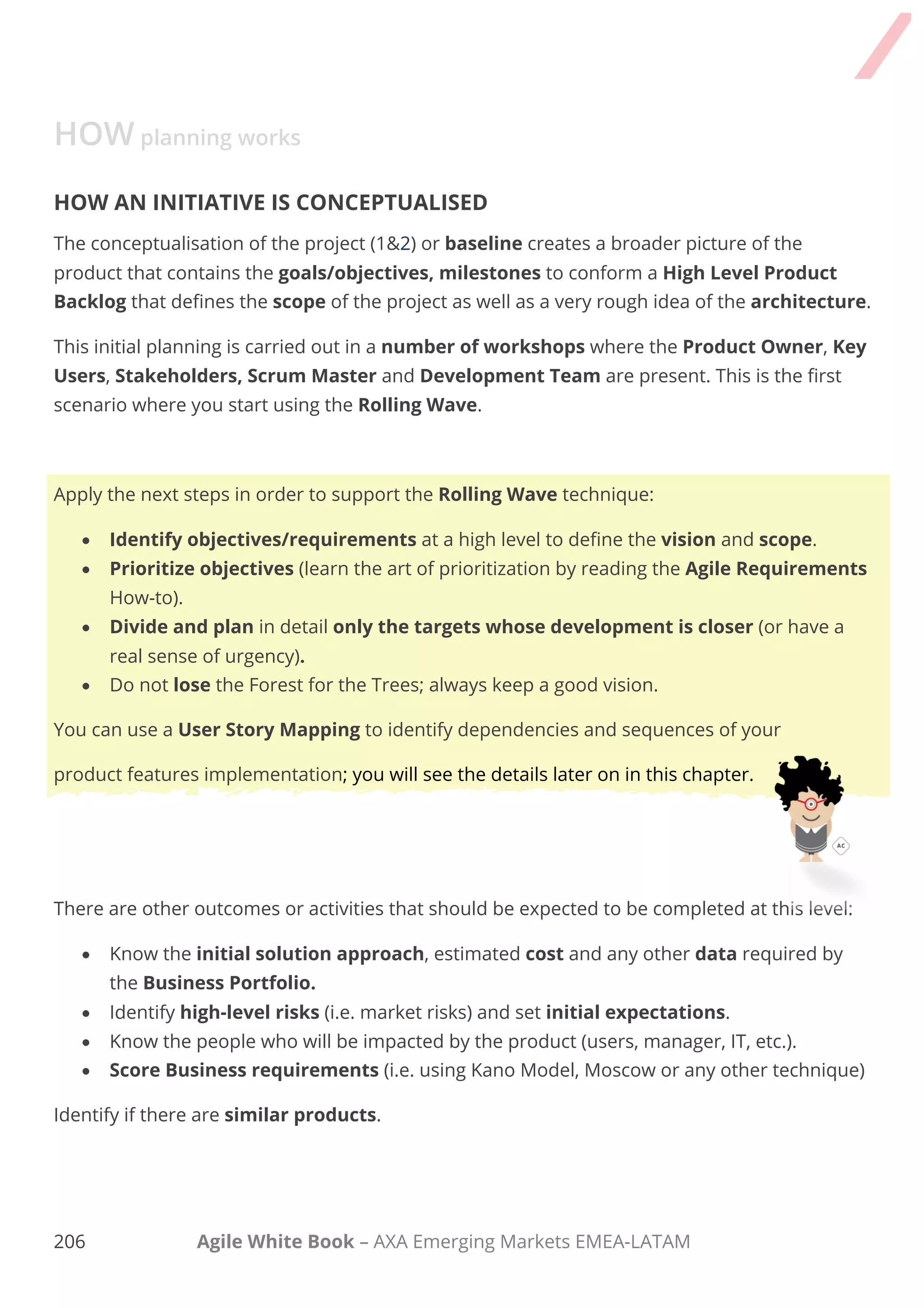 196 Agile White Book – AXA Emerging Markets EMEA-LATAM
HOW planning works
HOW AN INITIATIVE IS CONCEPTUALISED
The conceptualisation of the project (1&2) or baseline creates a broader picture of the product
that contains the goals/objectives, milestones to conform a High Level Product Backlog
that defines the scope of the project as well as a very rough idea of the architecture.
This initial planning is carried out in a number of workshops where the Product Owner, Key
Users, Stakeholders, Scrum Master and Development Team are present. This is the first
scenario where you start using the Rolling Wave.
Apply the next steps in order to support the Rolling Wave technique:
 Identify objectives/requirements at a high level to define the vision and scope.
 Prioritize objectives (learn the art of prioritization by reading the Agile Requirements
How-to).
 Divide and plan in detail only the targets whose development is closer (or have a
real sense of urgency).
 Do not lose the Forest for the Trees; always keep a good vision.
You can use a User Story Mapping to identify dependencies and sequences of your
product features implementation; you will see the details later on in this chapter.
There are other outcomes or activities that should be expected to be completed at this level:
 Know the initial solution approach, estimated cost and any other data required by the
Business Portfolio.
 Identify high-level risks (i.e. market risks) and set initial expectations.
 Know the people who will be impacted by the product (users, manager, IT, etc.).
 Score Business requirements (i.e. using Kano Model, Moscow or any other technique)
Identify if there are similar products.
 