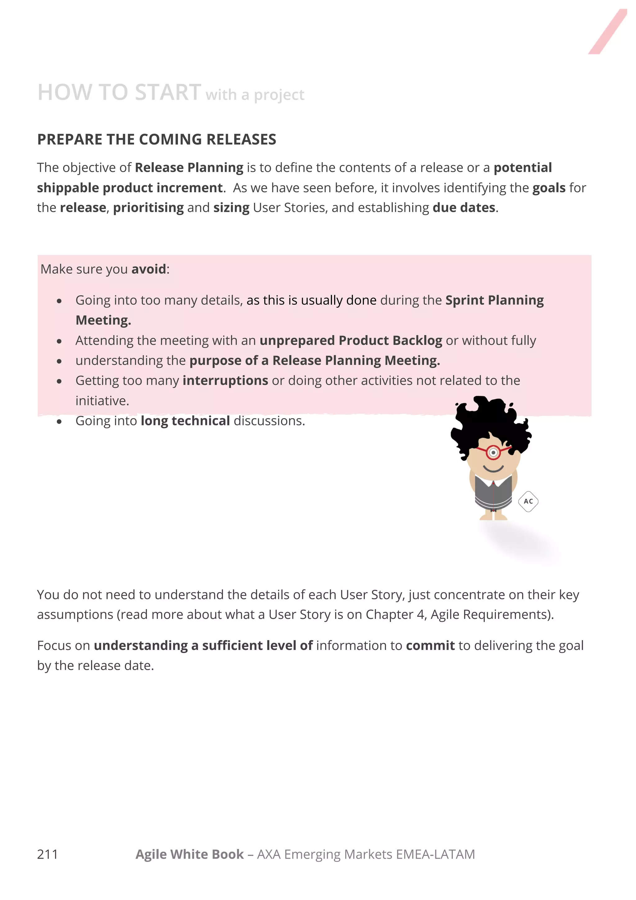 201 Agile White Book – AXA Emerging Markets EMEA-LATAM
HOW TO START with a project
My humble advice to make good decisions during planning is:
 Invest more time in the most important things only and go down to details just when
are closer to the development phase.
 Make decisions at the right time, when you have the best possible knowledge about the
project, client, product team and technology.
 Do not believe in a perfect plan, an initial and detailed written plan makes people
believe that "everything" will be in that way. Progressively refine the plan and adapt over
time.
 
