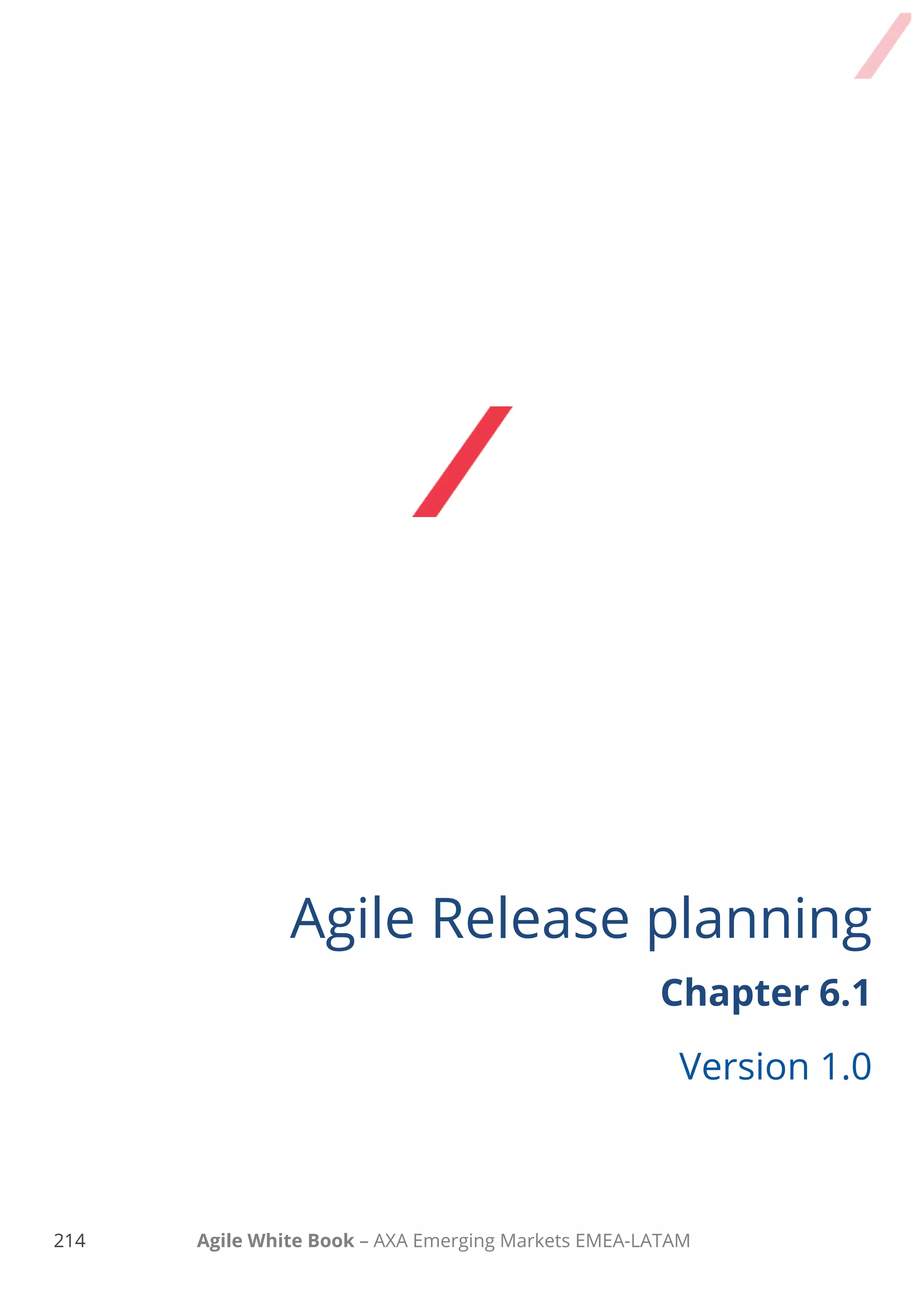 204 Agile White Book – AXA Emerging Markets EMEA-LATAM
Contents
HOW TO PREPARE A RELEASE........................................................................................................................................................................... 206
REFINE THE PRODUCT BACKLOG .............................................................................................................................................208
COMPREHENSIVE PRODUCT BACKLOG REFINEMENT ..................................................................................................................210
THE EXPECTED OUTCOME ................................................................................................................................................................................ 212
TAKE AWAY.................................................................................................................................................................................................. 213
CHECKLIST 6.1.................................................................................................................................................................................................. 214
CHECKLIST 6.2.................................................................................................................................................................................................. 220
CHECKLIST 6.3.................................................................................................................................................................................................. 225
 
