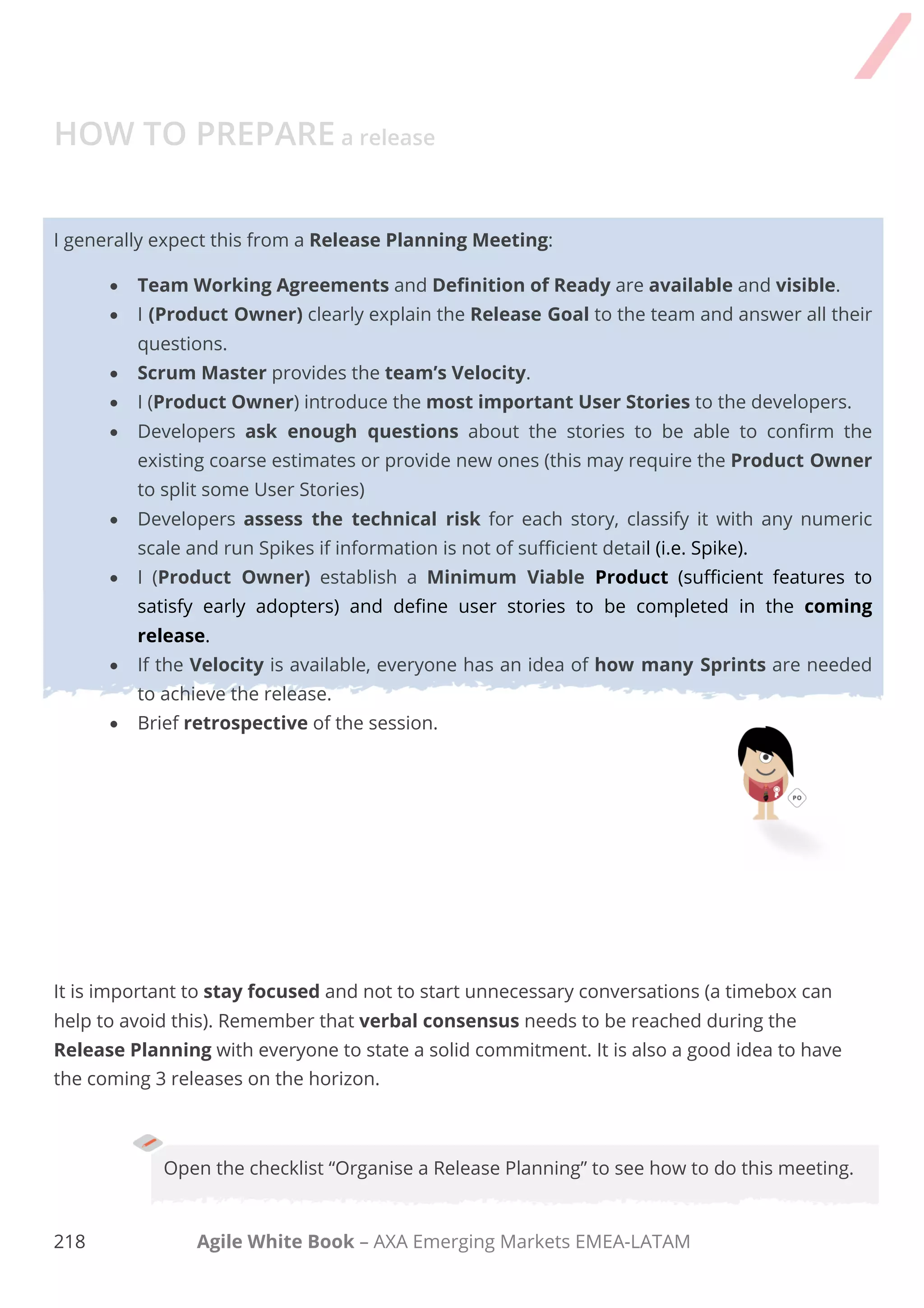 208 Agile White Book – AXA Emerging Markets EMEA-LATAM
PBR Product Backlog Refinement
The Goal of the meeting is achieved when all the User Stories for the first release have been
identified, sized and prioritised.
Techniques such as Story Mapping can be of a huge help at the time of organising Releases
and the desired features.
Open the Checklist “Using Story Mapping” to know this technique or “Organise a
Sprint Planning Meeting” to see how to do this meeting.
REFINE THE PRODUCT BACKLOG
Product Backlog Refinement is an on-going activity throughout a Scrum project and the team
should allocate around 10% of the Sprint time for this. These are the activities to do in order to
maintain a proper Backlog and run a refinement session:
 Remove or lower the priority for items that no longer seem important.
 Add or promote items that arise or become more important.
 Split items into smaller items.
 Merge items into larger items
 Estimate items.
 Check maturity of items and ask why.
 