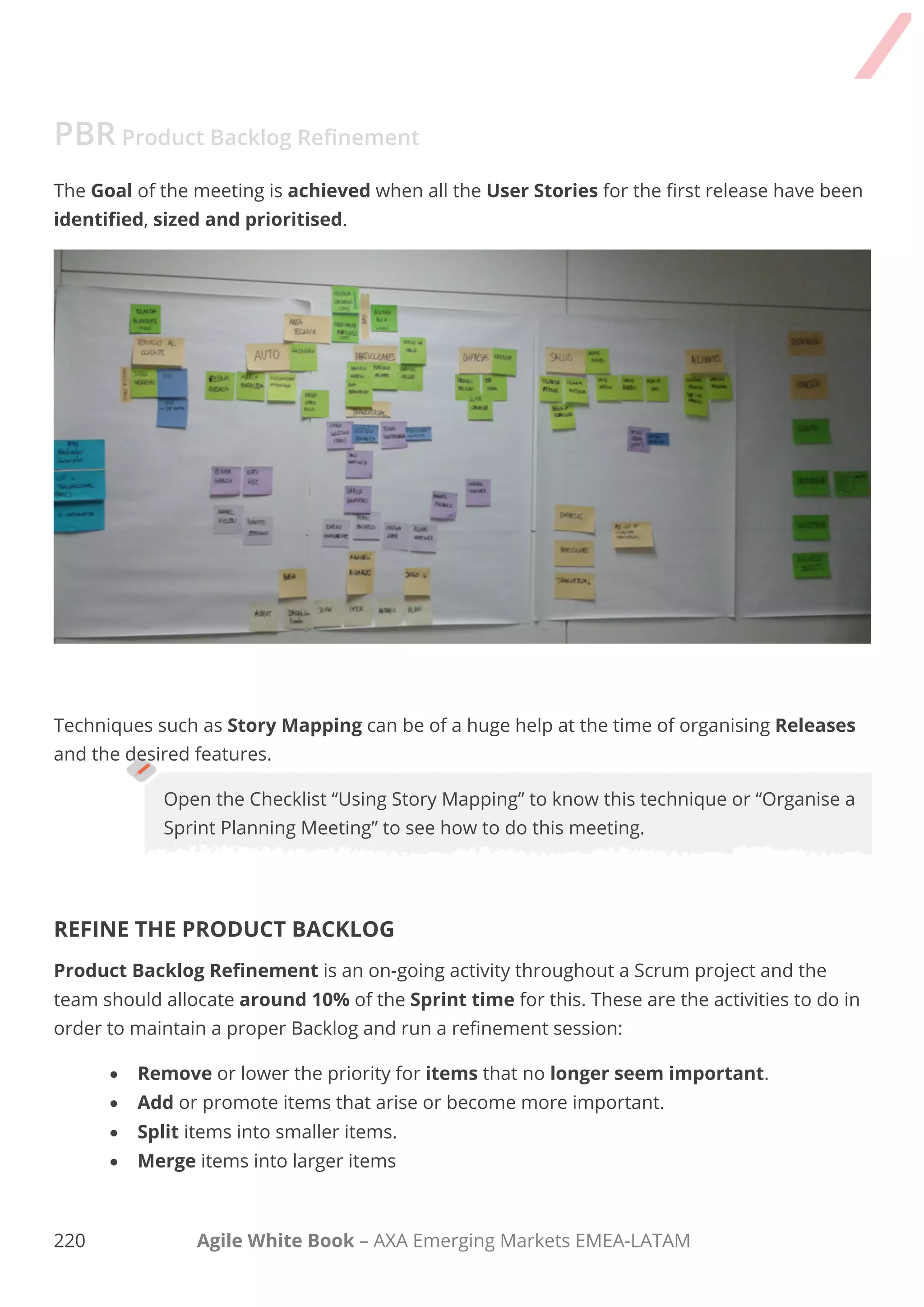210 Agile White Book – AXA Emerging Markets EMEA-LATAM
I run a more comprehensive refinement session using many techniques when:
 Running a very complex project.
 A high number of stakeholders are involved.
 More than one project or SLA (Service Level Agreement) needs to be refined.
PBR Product Backlog Refinement
COMPREHENSIVE PRODUCT BACKLOG REFINEMENT
Product Backlog Refinement can be executed in a more comprehensive way if deeper
understanding of dependencies between features is necessary and if the complexity is high and a
deeper look into feature details is required.
This format of Product Backlog Refinement consists of the following phases:
1. Data collection.
Key information is for the discussion including:
- All projects Product Backlogs (in the case of more than one).
- Current Sprint progress charts and Sprint Product Backlog.
- Macro calendar with milestones.
- A list with requirements that might not be finished in the current Sprint.
- Changes to be incorporated/dropped.
- Any other important information.
 
