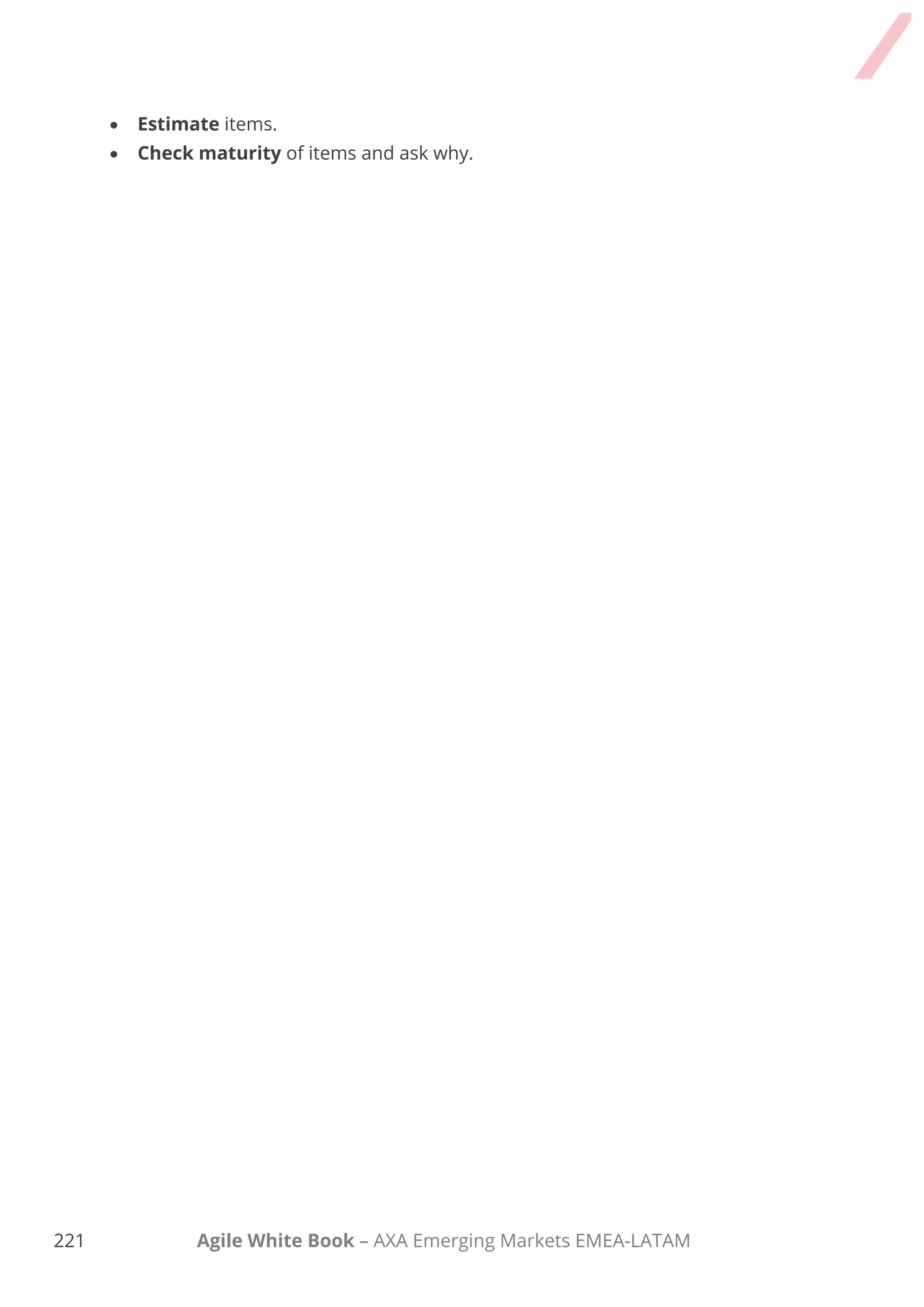 211 Agile White Book – AXA Emerging Markets EMEA-LATAM
PBR Product Backlog Refinement
2. Key requirements identification and categorisation.
Key requirements are identified, categorised and explained in order to get a good
understanding before they are split up and detailed.
3. Estimation.
An overall quick relative estimation based on T-shirt sizes is done in this stage. If a
request cannot be estimated, the Team usually do it in the coming Sprint Planning meeting
or create a specific analysis task for the next cycle. Dependencies and risks are also
analysed at this stage.
Please refer the Estimation chapter of Agile White Book for further information.
4. Prioritisation and planning.
Elements are prioritised by analysing different aspects (ROI, IT recommendations, Capacity,
etc.) and a concrete number of updated documents are generated.
Please refer the Requirements chapter of Agile White Book for further information.
A Pluses and Delta retrospective (or another option if you wish) is finally done in order to
improve the process (check Retrospective Chapter for more information about it).
Open the checklist “Comprehensive Product Backlog Refinement” to understand the
way to do a full refinement.
 
