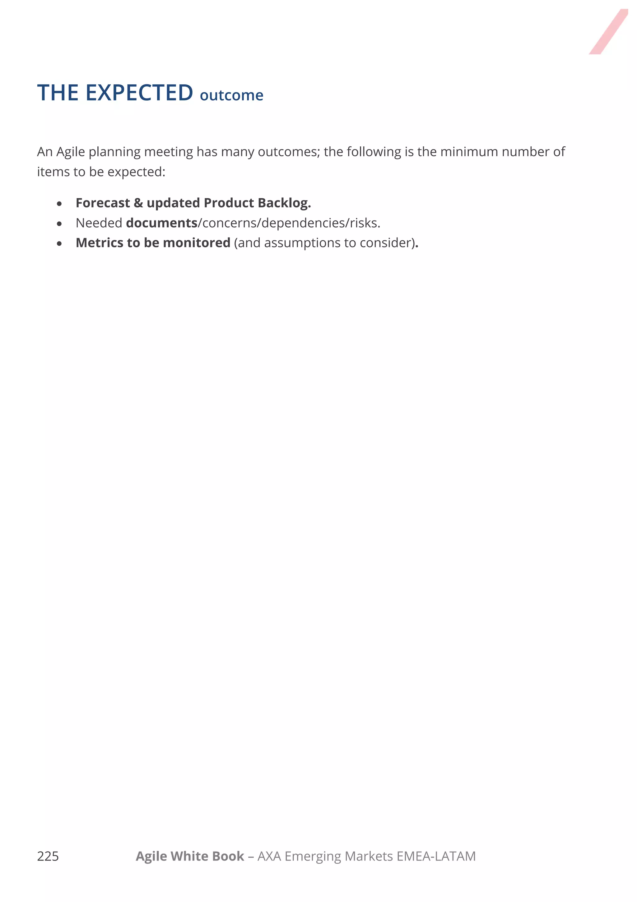 215 Agile White Book – AXA Emerging Markets EMEA-LATAM
For more details – please refer chapter 6 of Agile White Book – Agile Release Planning.
User Story Mapping is a technique, which provides a more structured approach to Release
Planning. User Story mapping consists of ordering user stories along two independent
dimensions. The "map" arranges user activities along the horizontal axis in rough order of
priority (and time). Down the vertical axis, it represents increasing sophistication of the
implementation.
The main idea is to have an overall vision and easily know the required features for a product
by keeping an eye on maximising the Business Value.
The technique can be applied for the high-level planning of releases for projects with extended
scope. In this case, elements are epics rather than user-stories.
-
+
 
