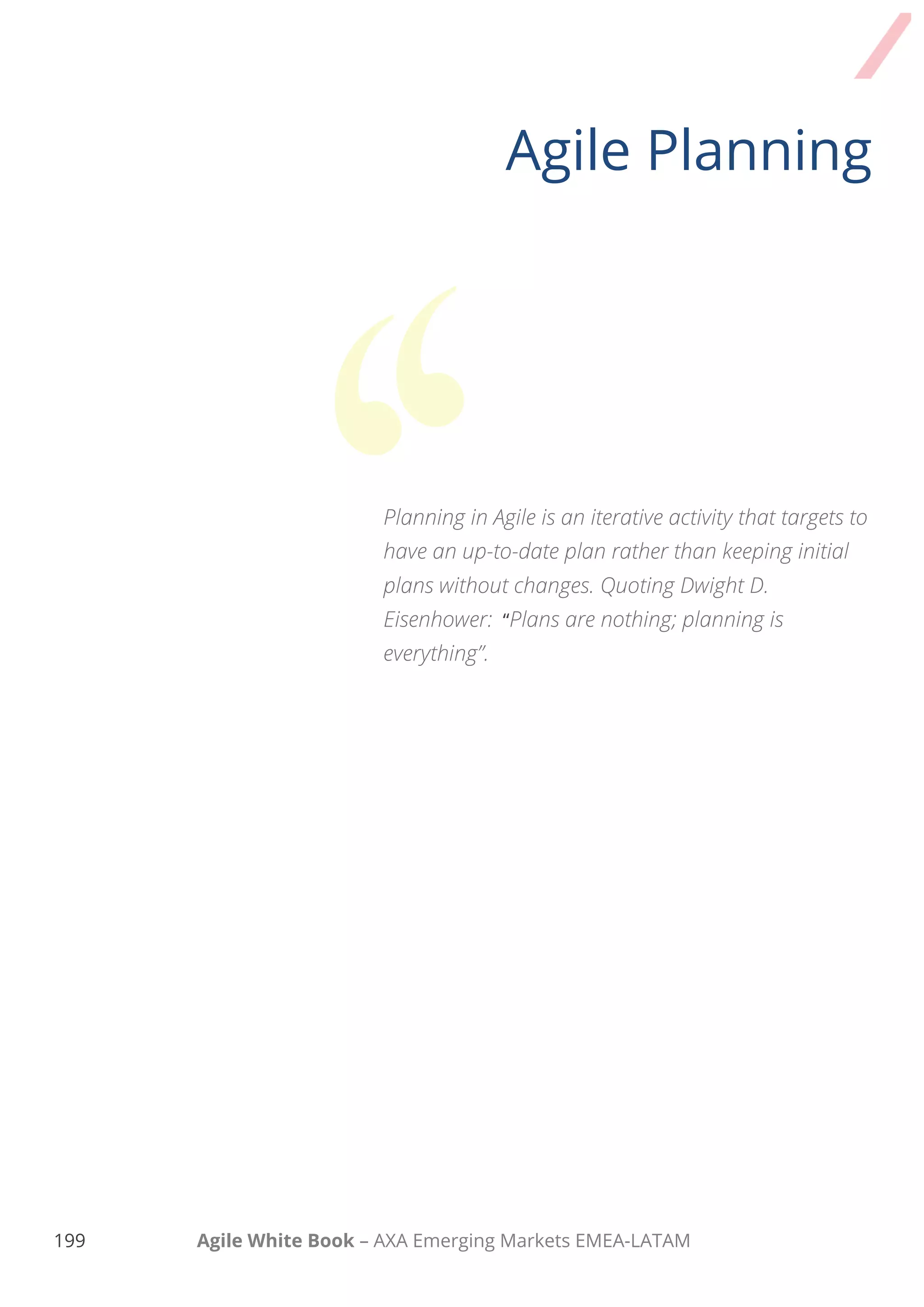 189 Agile White Book – AXA Emerging Markets EMEA-LATAM
Agile Planning
Planning in Agile is an iterative activity that targets
to have an up-to-date plan rather than keeping
initial plans without changes. Quoting Dwight D.
Eisenhower: “Plans are nothing; planning is
everything”.
 