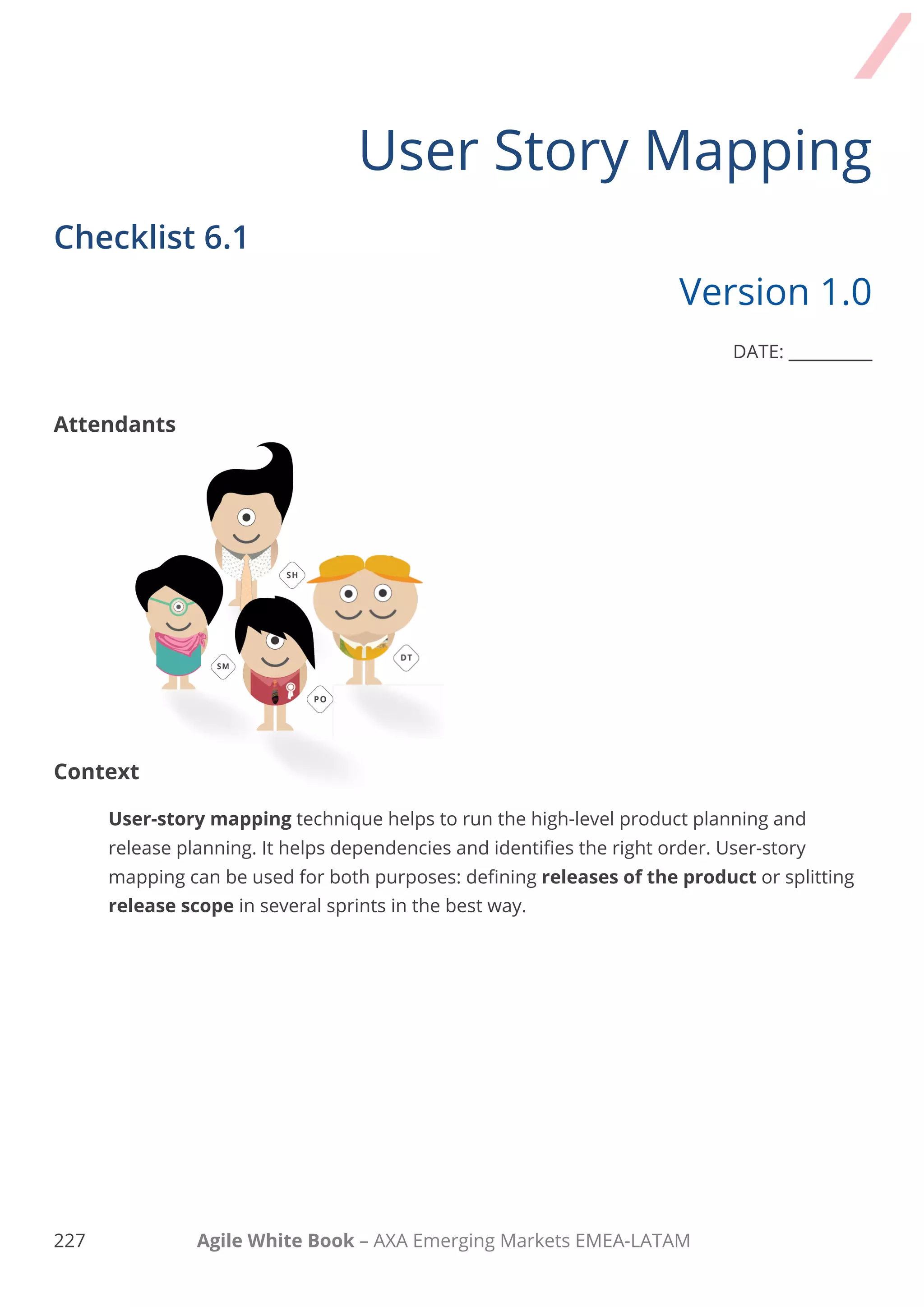 217 Agile White Book – AXA Emerging Markets EMEA-LATAM
Task Comments
3. Break down tasks and
reorder

Teams took all the Requirement/User
Stories and broke them down into smaller
tasks.

Small requirements were placed under
the related User Story (Tasks that the
user can perform in the upper story).
Extracted from Jeff Patton – Story Mapping

All the tasks to be performed at the same
time were arranged vertically.
Extracted from Jeff Patton – Story Mapping

All the alternative tasks and
exceptions were detected and
added/changed the order.

All dependencies were detected and
cards arranged consecutively.
The team checks, that each column
contained all required User Stories.
Extracted from Jeff Patton – Story Mapping
 