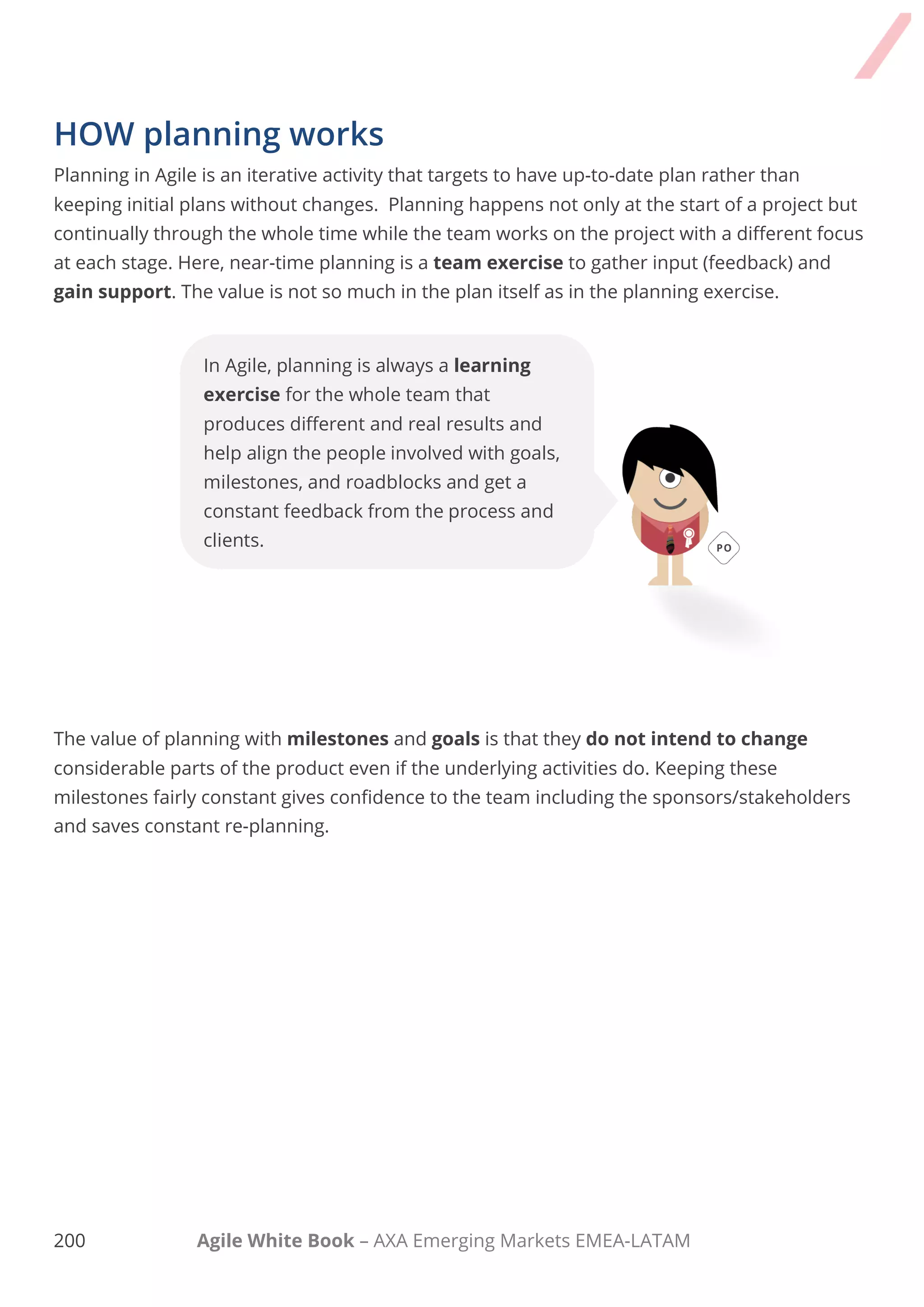 190 Agile White Book – AXA Emerging Markets EMEA-LATAM
In Agile, planning is always a learning
exercise for the whole team that produces
different and real results and help align the
people involved with goals, milestones, and
roadblocks and get a constant feedback
from the process and clients.
HOW planning works
Planning in Agile is an iterative activity that targets to have up-to-date plan rather than keeping
initial plans without changes. Planning happens not only at the start of a project but continually
through the whole time while the team works on the project with a different focus at each stage.
Here, near-time planning is a team exercise to gather input (feedback) and gain support. The
value is not so much in the plan itself as in the planning exercise.
The value of planning with milestones and goals is that they do not intend to change
considerable parts of the product even if the underlying activities do. Keeping these milestones
fairly constant gives confidence to the team including the sponsors/stakeholders and saves
constant re-planning.
 